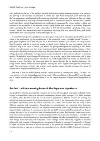 Stella R. Quah and Fumie Kumagai
116
wife. And this may be part of the problem: research findings suggest that Asian women seem to be maturing
and growing in self-assurance and education at a faster pace than Asian men (Quah, 2009: 105-113). Yen-
chu’s granddaughters sought equally self-assured and emotionally mature men, while men in their age cohort
or older appeared to be searching for the traditional ideal of a submissive and less educated wife. Another
contributing factor was the lingering traditional social rules of engagement for women applied to dating and
courtship in the second half of the twentieth century: young women were expected to be demure; they could
not be seen taking the initiative to start a relationship. In daily life this meant that a great deal of the young
women’s leisure time was typically spent in gatherings involving their large extended family and female
friends rather than socializing with friends of the opposite sex.
In contrast to their parents, grandparents and great-grand parents, Yen-chu’s great-grandchildren are well
versed in the art of dating. By the second decade of the twenty-first century, the older nine of Yen-chu’s 11
great-grand-daughters are in their 30s, and six of them married recently. Each of these six young women
dated frequently and had at least one steady boyfriend before finding the man she married—with the
instinctive help of her circle of friends. The process the great-granddaughters are following is well within
today’s trend of romantic love: they invest less time in family gatherings preferring the company of their
own friends; they have their own activities away from their families; and they date within their network of
college classmates and friends. Their parents are not involved at all in their selection of dates or potential
spouses. Nevertheless, parental approval is important. Just as in the case of their own parents, each of Yen-
chu’s six married great-granddaughters introduced her steady boyfriend to her parents and explained her
intention to marry him before the young man asked her parents formally for her hand in matrimony. The
young women wanted and received their parents’ blessing and active support of the personal choices they
made. This assertiveness of one’s right to select one’s marriage partner was also expressed by a group of
single Chinese Singaporeans (Jones et al, 2012).
The story of Yen-chu and his family provides a close-up view of courtship and dating. The bird’s eye
view is conveyed by the historical account of one country. The case of Japan is discussed by Fumie Kumagai
and is chosen because as she explains below, it has the largest proportion of never-married population in
Asia.
Ancient traditions moving forward: the Japanese experience
It is prudent to note that, in comparative analysis, the notions of ‘conceptual equivalence and phenomenal
identity in measurement’ need to be taken into consideration (Strauss, 1969; Kumagai, 1979, 1983; Kumagai
and Straus, 1983). In other words, the use of identical procedures in different societies for eliciting and
quantifying data (phenomenal identity) does not necessarily result in the measurement of the same variable
(conceptual equivalence) since the stimuli (questions, tasks, items) used to elicit data are likely to have
different meanings and connotations. Accordingly, two considerations are important when discussing
courtship and dating in Japan: historical and linguistic considerations. Historically, courtship and marriage in
Japan are better understood if we consider at least the last 2,000 years instead of focusing only on the past
century, because of the deep cultural roots of family-related processes. The linguistic characteristics may
limit cross-country comparisons. For example, in Japan, both konyaku (loosely translated as courtship) and
kekkon (marriage) are used more or less interchangeably, because konyaku includes definitive plans to marry
even though those plans may not be fulfilled. Daito (dating), on the other hand, suggests an informal
relationship with someone of the opposite sex, not necessarily leading to marriage. Consequently, in the case
of Japan, the trends discussed in this section refer to the process of courtship as a prelude to marriage
including attention to legal age at marriage and parental permission when the child to be married is a minor.
 