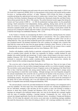 Dating and courtship
117
The combined rate for Japanese men and women who never marry has been rising steeply: in 2010 it was
20.14 and 10.61 respectively (IPSSR, 2010). It is thus pertinent to look closely at the ancient and the modern
kon-katsu or ‘marriage-seeking activities’, of today. Takamure (1963) divides the history of Japanese
courtship and dating into eight periods from ancient to modern times: Jyomon-Yayoi; Yamato; Azuka, Mid-
end Heian; End Heian; Kamakura Shogunate and Nanboku-cho; Muromachi-Asuka-Edo; and Meiji-Taisho-
Showa-Heisei periods from the 14th to 19th centuries. The earliest historical records suggest that during the
Jyomon and Yayoi periods (12000 BC – AD 240) the predominant marriage pattern was the group/horde
marriage. Small communities lived independently, hunting, gathering, sharing meals, and the men would
share one women as sexual partner, a practice called nai-kon. As settlements formed around farms, sexual
interaction expanded outside one’s group. This led to the practice of seeking a sexual partner outside the
group (gai-kon), keeping the children under their mother’s care and living with her group. As a consequence,
a maternal clan lineage was established (Takamure, 1963: 12-34).
In the Yamato or Tumulus era encompassing the third to sixth centuries, farming became the common
means of subsistence, and the style of courtship changed to tsumadoi-kon. This was a pattern based on
meetings (taiguu-kon) rather than living together, and the groom’s courtship was called “yobai” (to call, or
calling behavior). Thus, once the bride accepted the groom who visited her for a yobai courtship, the couple
was considered married. The husband commuted to the wife’s residence for conjugal visits, a practice that
freed both the woman and the man from the group marriage of primitive times. However, as this was an
informal pairing not an arrangement sanctioned formally, it was possible for one woman to have a marital
relationship with several men simultaneously, and vice versa (Takamure, 1963: 35-43).
Families with daughters, wealthy families in particular, welcomed the muko-in or jun-mukotori (genuine
muko-in) courtship system whereby the father was responsible for finding a suitable husband for each
daughter who reached marriable age (around age 13) and to make a formal request to the man to marry his
daughter (Takamure 1963, 98-110; Kumagai, 2008, 2010). During the Muromachi-Asuka-Edo eras in the
fourteenth to nineteenth centuries, another courtship pattern emerged, the yometori-kon, whereby the
groom’s family led the courtship arrangements (Kumagai, 1983).
The yoriai-kon style is found in the Meiji-Taisho-Showa and Heisei eras. There are two types of mate
selection in the yoriai-kon: the miai-kekkon (arranged marriage), and the ren-ai-kekkon (romantic marriage).
The miai-kekkon system spread through all classes of Japanese society at the beginning of the Meiji Period.
Prior to that, it had been common only among samurai families, as they often needed to arrange unions
across long distances to match their social standing. Although marriages were most frequently arranged by
the nakoudo (matchmaker) who served the role of a go-between for families in the miai process, it was not
necessary for all miai. The nakoudo can be a family member, relative, superior at work, friend, or a
matchmaking company. The primary function of the arranged marriage was still to ensure the continuation of
the family and its assets and lineage, and it was still imperative that the prospective partner were from a
family of compatible status and family background (Kodansha, 1983).
The nakoudo played a crucial role, provided introductions for people entering a new arrangement and to
assist shy candidates. The three major roles of the traditional nakoudo were: matching the qualifications of
the two individuals; arranging a date and place for the two parties to meet; and assisting in reaching a
decision in about three months (Yamada and Shirakawa 2013a 162-165). As only a fraction of new
marriages are arranged in the traditional manner today, new roles for the nakoudo have emerged, together
with new types of courtships, including a ‘marriage meeting’. Consequently, the ‘new’ version of the
nakoudo has changed significantly from the old or traditional version. According to Yamada and Shirakawa
(2013a, 162-165) today the nakoudo’s role involves seven main tasks: (a) identifying marriage candidates
that match the characteristics of the client; (b) making an effort to ‘sell’ a marriage candidate to the client; (c)
 