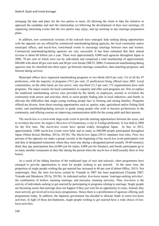 Stella R. Quah and Fumie Kumagai
118
arranging the date and place for the two parties to meet; (d) allowing the client to take the initiative to
approach the candidate and start the relationship; (e) following the development of their miai meetings; (f)
organizing interesting events that the two parties may enjoy; and (g) assisting in any marriage preparation
plans.
In addition, new commercial versions of the nakoudo have emerged: help seeking dating opportunities
with the opposite sex are offered by commercial matchmaking/dating agencies, the local community and/or
municipal offices, and machi-kon, town-based events to encourage meetings between men and women.
Commercial matchmaking/dating agencies are very successful. It has been estimated that their annual
revenue is about 60 billion yen a year. There were approximately 4,000 such agencies throughout Japan in
2006, 70 per cent of which were run by individuals and comprised a total membership of approximately
600,000 with about 60 per cent male and 40 per cent female (METI, 2006). Commercial matchmaking/dating
agencies may be classified into three types: go-between marriage counsellors; data matching programs; and
Internet dating services.
Municipal offices have organized matchmaking programs in two thirds (66.0 per cent, 31) of all the 47
prefectures, with the majority of programs (74.2 per cent, 23 prefectures) being offered since 2001. Local
communities, on the other hand, are less active: only one-third (31.2 per cent, 172 organizations) have such
programs. The major reasons for local communities to organize and offer such programs are: first, to replace
the traditional matchmaking service once provided by the family or employers; second, to revitalize the
community-wide power and activities; third, to assist people finding jobs in local industries; and fourth, to
alleviate the difficulties that single young working people face in forming and raising families. Programs
offered are diverse, from direct meeting opportunities such as. parties, trips, agricultural and/or fishing field
works; and matchmaking/dating services to guide young people who wish to become go-betweens in the
community; and offering courses on improving communication skills for the young adult and their parents.
The machi-kon is a town-wide large-scale event to provide meeting opportunities between the sexes, and
to revitalize the town. Its origin is Miya-kon of Utsunomiya, a city in Tochigi prefecture. It was held in 2004
for the first time. The machi-kon events have spread widely throughout Japan. In fact, in 2012,
approximately 2,000 machi-kon events were held, and as many as 600,000 people participated throughout
Japan (Nihon Keizai Shinbun, 2013a, 2013b). The Machi-kon Japan (2011) stipulates four rules. First, two
persons of the opposite sex make a group; second, at the beginning of the machi-kon event participants visit
and dine at designated restaurants where they must stay during a designated period (usually 30-40 minutes);
third, they pay participation fees (6,000 yen for males, 4,000 yen for females); and fourth, participants go to
as many member restaurants as they like during the period when the machi-kon is held (usually three to four
hours).
As a result of the fading function of the traditional type of miai and nakoudo, other programmes have
emerged to provide opportunities to meet for people wishing to get married. At the same time, the
proportion of single people wishing the get married has increased to 86 per cent (Cabinet Office, 2011). Not
surprisingly, then, the term kon-katsu coined by Yamada in 2007 has been popularized (Yamada 2007;
Yamada and Shirakawa 2013a, 2013b). As indicated earlier, Kon-katsu means ‘marriage-seeking activities’,
the combination of kekkon, meaning marriage, and katsudou, meaning activities. Thus, kon-katsu is the
activity of individuals seeking to get married by participating in programs relating to marriage. Single people
are becoming aware that marriage does not happen if they just wait for an opportunity to come. Instead, they
must actively get involved in kon-katsu programmes. Hence there is a proliferation of agencies offering such
programmes today. In addition, the Japanese government has decided to allocate funds to assist kon-katsu
activities. In light of these developments, single people wishing to get married have a wide choice of kon-
katsu activities.
 