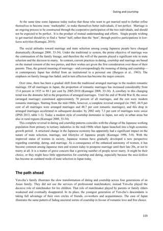 Dating and courtship
119
At the same time some Japanese today realize that those who want to get married need to further refine
themselves to become more ‘marketable’, to make themselves better individuals, if not perfect. Marriage is
an ongoing process to be constructed through the cooperative participation of the two individuals, and should
not be expected to be perfect. It is the product of mutual understanding and efforts. Single people wishing
to get married should try to find a ‘better’ half, rather than the ‘best’, through positive participations in kon-
katsu activities (Kumagai, 2010).
The social attitudes toward marriage and mate selection among young Japanese people have changed
dramatically (Kumagai 2008: 33-34). Under the traditional ie system, the prime objective of marriage was
the continuation of the family lineage, and therefore the will of the parents played a significant role in mate
selection and the decision to marry. In contrast, current practices in dating, courtship and marriage are based
on the mutual consent of the two parties, and their wishes are given the first consideration over those of their
parents. Thus, the general meaning of marriage—and correspondingly the meaning of dating and courtship—
in contemporary Japan has shifted from an institutional to a personal one (Burgess et al., 1963). The
emphasis on family lineage has faded, and in turn affection has become the major concern.
Over time, there has been a gradual shift from the traditional arranged marriage to the modern romantic
marriage. Of all marriages in Japan, the proportion of romantic marriages has increased considerably from
13.4 percent in 1935 to 88.1 per cent by 2005-2010 (Kumagai 2008, 33-34). A corollary to this changing
trend was the dramatic fall in the proportion of arranged marriages. Until the end of World War II, the omiai
(arranged marriage) constituted approximately 70 percent of all marriages, and the rest were modern
romantic marriages. Starting from the mid-1960s, however, a complete reversal emerged (in 1965, 44.9 per
cent of all marriages were arranged marriages and 48.7 per cent romantic marriages), and this drop in
arranged marriages accelerated in subsequent decades: by 2002 only 7.3 per cent of marriages were omiai
(IPSS 2013, table 1-3). Today a modern style of courtship dominates in Japan, not only in urban areas but
also in rural regions (Kumagai 2008, 33-34).
This complete reversal in dating and courtship patterns coincides with the change of the Japanese working
population from primary to tertiary industries in the mid-1960s when Japan launched into a high economic
growth period. A structural change in the Japanese economy has apparently had a significant impact on the
nature of mate selection, marriage, and lifestyles of Japanese people (Kumagai 1996, 5-8). With the
improved status of women in society, Japanese women have gradually developed a new perspective
regarding courtship, dating, and marriage. As a consequence of the enhanced autonomy of women, it has
become common among Japanese men and women today to postpone marriage until their late 20s, or not to
marry at all. It is a matter of grave concern that a growing number of people never marry. It might be their
choice, or they might have little opportunities for courtship and dating, especially because the miai-kekkon
has become an outdated mode of mate selection in Japan today.
The path ahead
Yen-chu’s family illustrates the slow transformation of dating and courtship across four generations of an
Asian family. They did not use the services of professional matchmakers; instead Yen-chu played the
decisive role of matchmaker for his children. That role of matchmaker played by parents or family elders
weakened and eventually disappeared. In its place, the youngest generation of Yen-chu’s descendants is
taking full advantage of their own circles of friends, co-workers and acquaintances. The case of Japan
illustrates the same pattern of fading ancestral norms of courtship in favour of romantic love and free choice.
 
