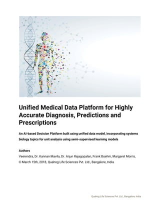  
 
Unified Medical Data Platform for Highly 
Accurate Diagnosis, Predictions and 
Prescriptions 
 
An AI-based Decision Platform built using unified data model, incorporating systems 
biology topics for unit analysis using semi-supervised learning models 
 
Authors 
Veerendra, Dr. Kannan Mavila, Dr. Arjun Rajagopalan, Frank Boehm, Margaret Morris,  
©​ ​March 15th, 2018​, ​Quahog Life Sciences Pvt. Ltd., Bangalore, India 
   
Quahog Life Sciences Pvt. Ltd., Bangalore, India 
 