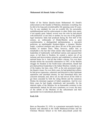 The likeness of     Muhammad Ali Jinnah: Father of Nation
  this present life
  is as water that
  We send down
   out of heaven,
and the plants of     Father of the Nation Quaid-e-Azam Mohammad Ali Jinnah's
 the earth mingle     achievement as the founder of Pakistan, dominates everything else
   withe eat, till,   he did in his long and crowded public life spanning some 42 years.
   when the earth     Yet, by any standard, his was an eventful life, his personality
  has taken on its    multidimensional and his achievements in other fields were many,
   glitter and has    if not equally great. Indeed, several were the roles he had played
decked itself fair,   with distinction: at one time or another, he was one of the greatest
   Our command        legal luminaries India had produced during the first half of the
   comes upon it      century, an `ambassador of Hindu-Muslim unity, a great
 and We make it       constitutionalist, a distinguished parliamentarian, a top-notch
     stubble, as      politician, an indefatigable freedom-fighter, a dynamic Muslim
though yesterday      leader, a political strategist and, above all one of the great nation-
it flourished not.    builders of modern times. What, however, makes him so
   Quran 10:24.       remarkable is the fact that while similar other leaders assumed the
                      leadership of traditionally well-defined nations and espoused their
                      cause, or led them to freedom, he created a nation out of an
                      inchoate and down-trodeen minority and established a cultural and
                      national home for it. And all that within a decase. For over three
                      decades before the successful culmination in 1947, of the Muslim
                      struggle for freedom in the South-Asian subcontinent, Jinnah had
                      provided political leadership to the Indian Muslims: initially as one
                      of the leaders, but later, since 1947, as the only prominent leader-
                      the Quaid-i-Azam. For over thirty years, he had guided their affairs;
                      he had given expression, coherence and direction to their ligitimate
                      aspirations and cherished dreams; he had formulated these into
                      concerete demands; and, above all, he had striven all the while to
                      get them conceded by both the ruling British and the numerous
                      Hindus the dominant segment of India's population. And for over
                      thirty years he had fought, relentlessly and inexorably, for the
                      inherent rights of the Muslims for an honourable existence in the
                      subcontinent. Indeed, his life story constitutes, as it were, the story
                      of the rebirth of the Muslims of the subcontinent and their
                      spectacular rise to nationhood, phoenixlike.

                      Early Life




                      Born on December 25, 1876, in a prominent mercantile family in
                      Karachi and educated at the Sindh Madrassat-ul-Islam and the
                      Christian Mission School at his birth place,Jinnah joined the
 