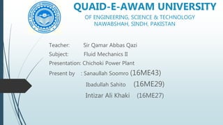 QUAID-E-AWAM UNIVERSITY
OF ENGINEERING, SCIENCE & TECHNOLOGY
NAWABSHAH, SINDH, PAKISTAN
Teacher: Sir Qamar Abbas Qazi
Subject: Fluid Mechanics II
Presentation: Chichoki Power Plant
Present by : Sanaullah Soomro (16ME43)
Ibadullah Sahito (16ME29)
Intizar Ali Khaki (16ME27)
 