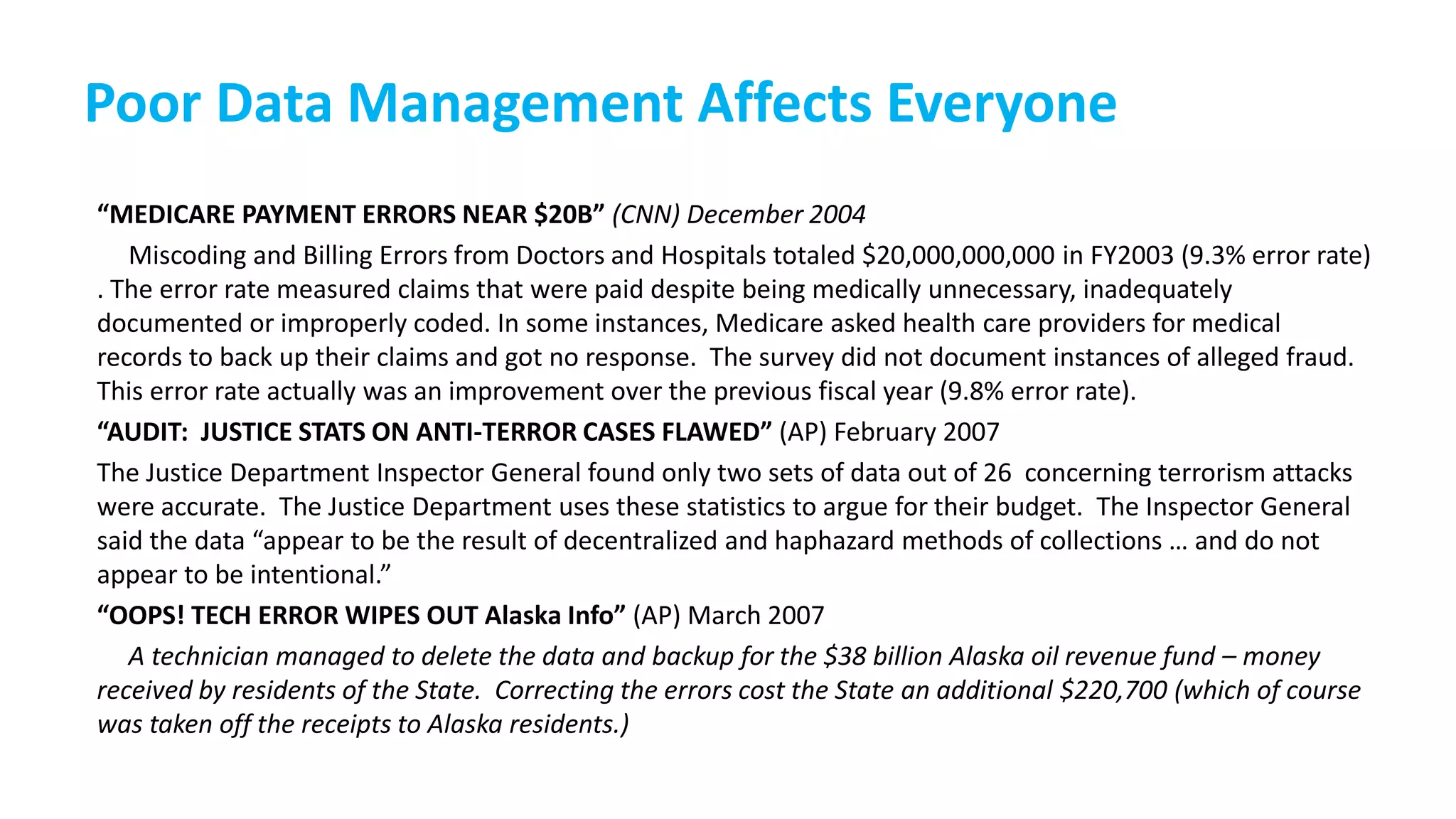 Poor Data Management Affects Everyone
“MEDICARE PAYMENT ERRORS NEAR $20B” (CNN) December 2004
Miscoding and Billing Errors from Doctors and Hospitals totaled $20,000,000,000 in FY2003 (9.3% error rate)
. The error rate measured claims that were paid despite being medically unnecessary, inadequately
documented or improperly coded. In some instances, Medicare asked health care providers for medical
records to back up their claims and got no response. The survey did not document instances of alleged fraud.
This error rate actually was an improvement over the previous fiscal year (9.8% error rate).
“AUDIT: JUSTICE STATS ON ANTI-TERROR CASES FLAWED” (AP) February 2007
The Justice Department Inspector General found only two sets of data out of 26 concerning terrorism attacks
were accurate. The Justice Department uses these statistics to argue for their budget. The Inspector General
said the data “appear to be the result of decentralized and haphazard methods of collections … and do not
appear to be intentional.”
“OOPS! TECH ERROR WIPES OUT Alaska Info” (AP) March 2007
A technician managed to delete the data and backup for the $38 billion Alaska oil revenue fund – money
received by residents of the State. Correcting the errors cost the State an additional $220,700 (which of course
was taken off the receipts to Alaska residents.)
 