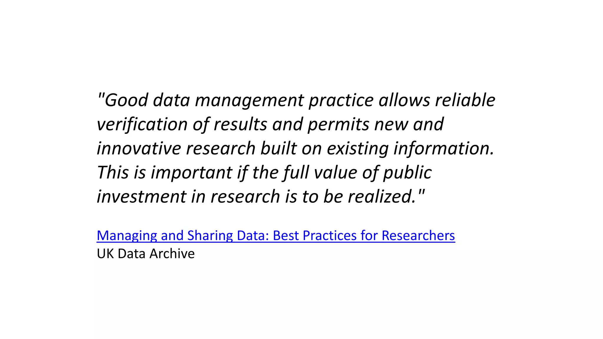 "Good data management practice allows reliable
verification of results and permits new and
innovative research built on existing information.
This is important if the full value of public
investment in research is to be realized."
Managing and Sharing Data: Best Practices for Researchers
UK Data Archive
 