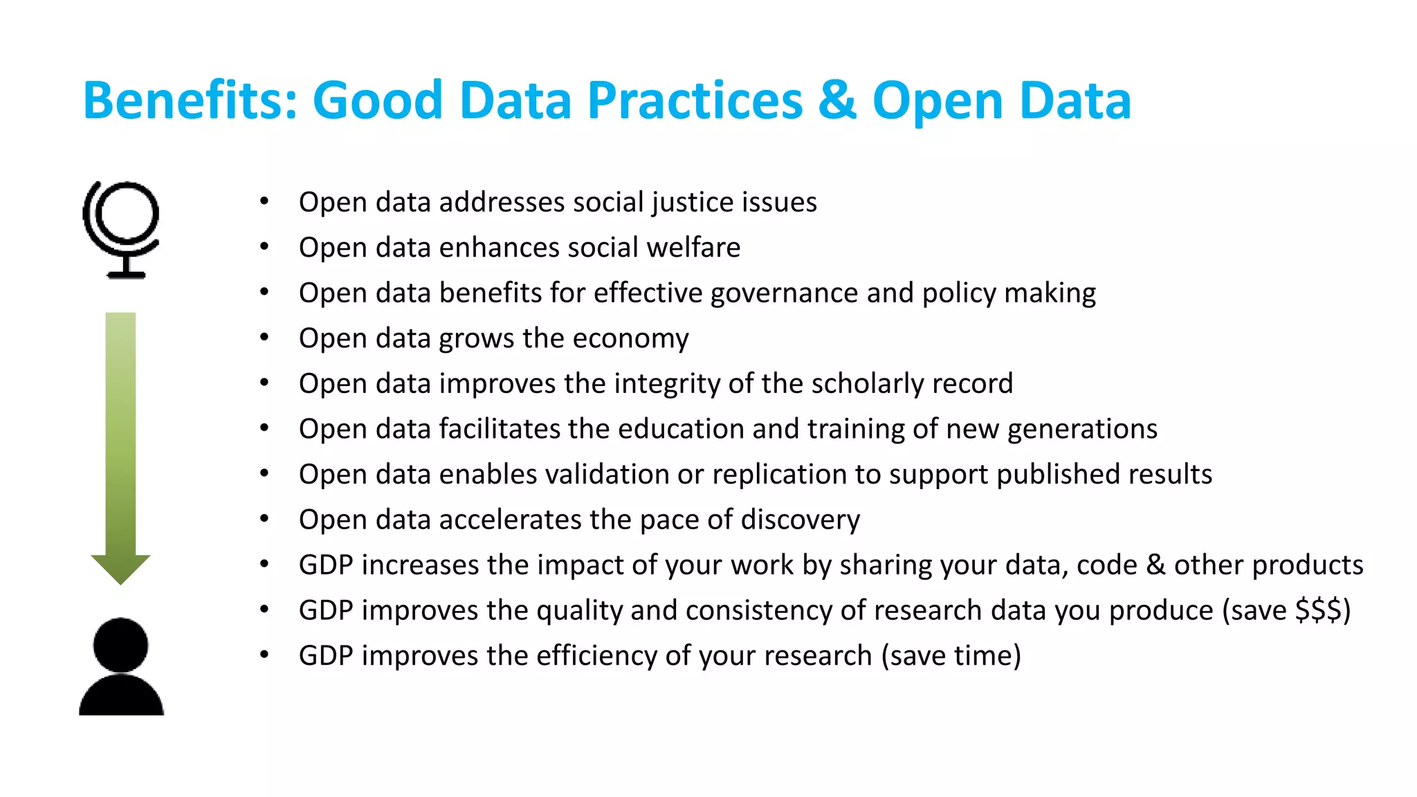 Benefits: Good Data Practices & Open Data
• Open data addresses social justice issues
• Open data enhances social welfare
• Open data benefits for effective governance and policy making
• Open data grows the economy
• Open data improves the integrity of the scholarly record
• Open data facilitates the education and training of new generations
• Open data enables validation or replication to support published results
• Open data accelerates the pace of discovery
• GDP increases the impact of your work by sharing your data, code & other products
• GDP improves the quality and consistency of research data you produce (save $$$)
• GDP improves the efficiency of your research (save time)
 