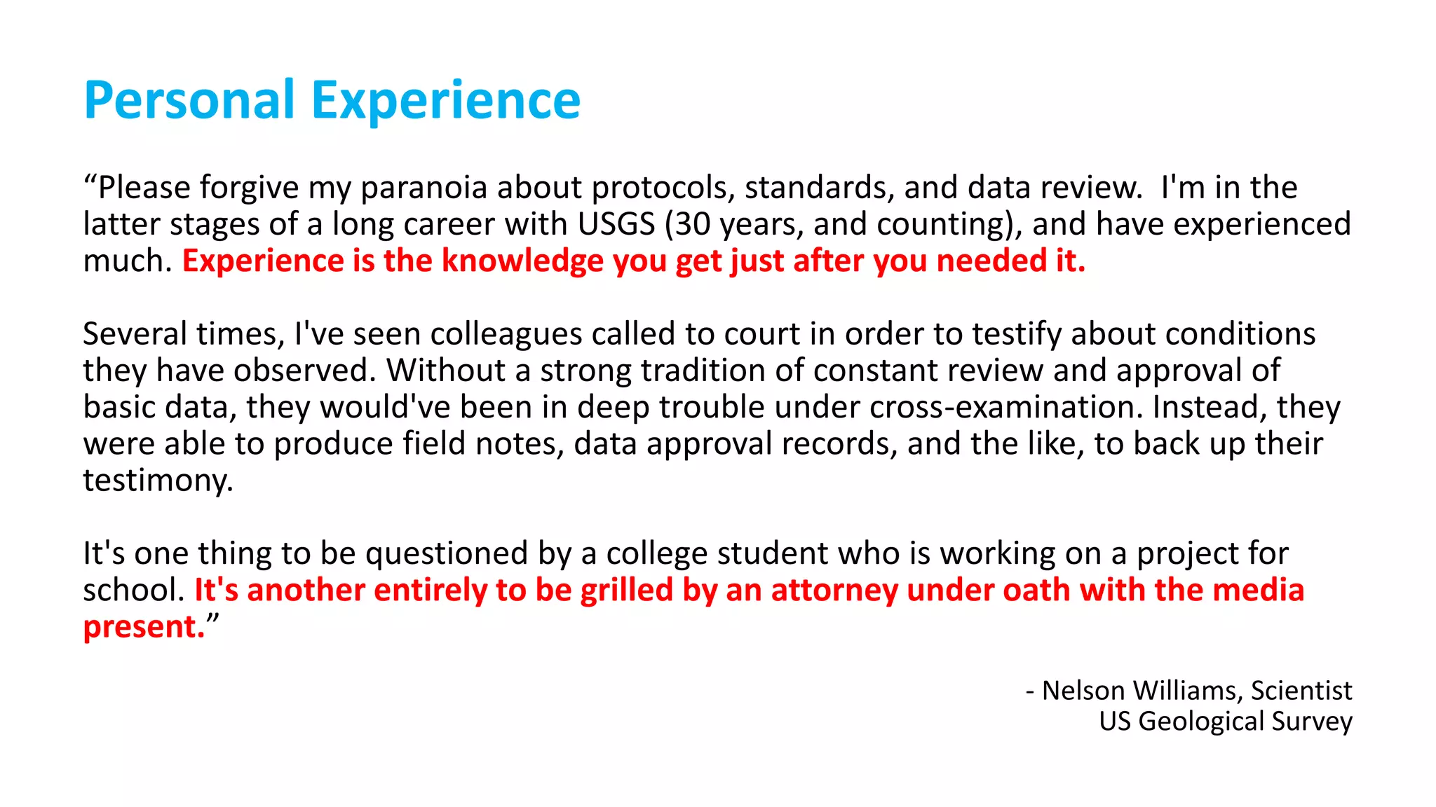 Personal Experience
“Please forgive my paranoia about protocols, standards, and data review. I'm in the
latter stages of a long career with USGS (30 years, and counting), and have experienced
much. Experience is the knowledge you get just after you needed it.
Several times, I've seen colleagues called to court in order to testify about conditions
they have observed. Without a strong tradition of constant review and approval of
basic data, they would've been in deep trouble under cross-examination. Instead, they
were able to produce field notes, data approval records, and the like, to back up their
testimony.
It's one thing to be questioned by a college student who is working on a project for
school. It's another entirely to be grilled by an attorney under oath with the media
present.”
- Nelson Williams, Scientist
US Geological Survey
 