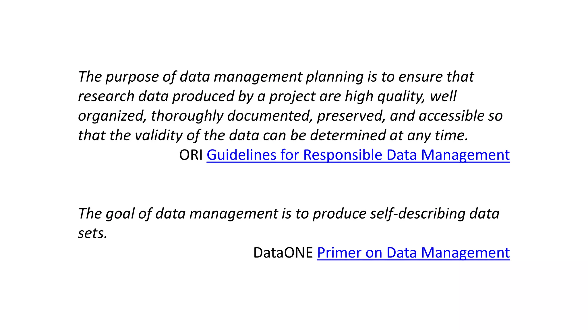 The purpose of data management planning is to ensure that
research data produced by a project are high quality, well
organized, thoroughly documented, preserved, and accessible so
that the validity of the data can be determined at any time.
ORI Guidelines for Responsible Data Management
The goal of data management is to produce self-describing data
sets.
DataONE Primer on Data Management
 