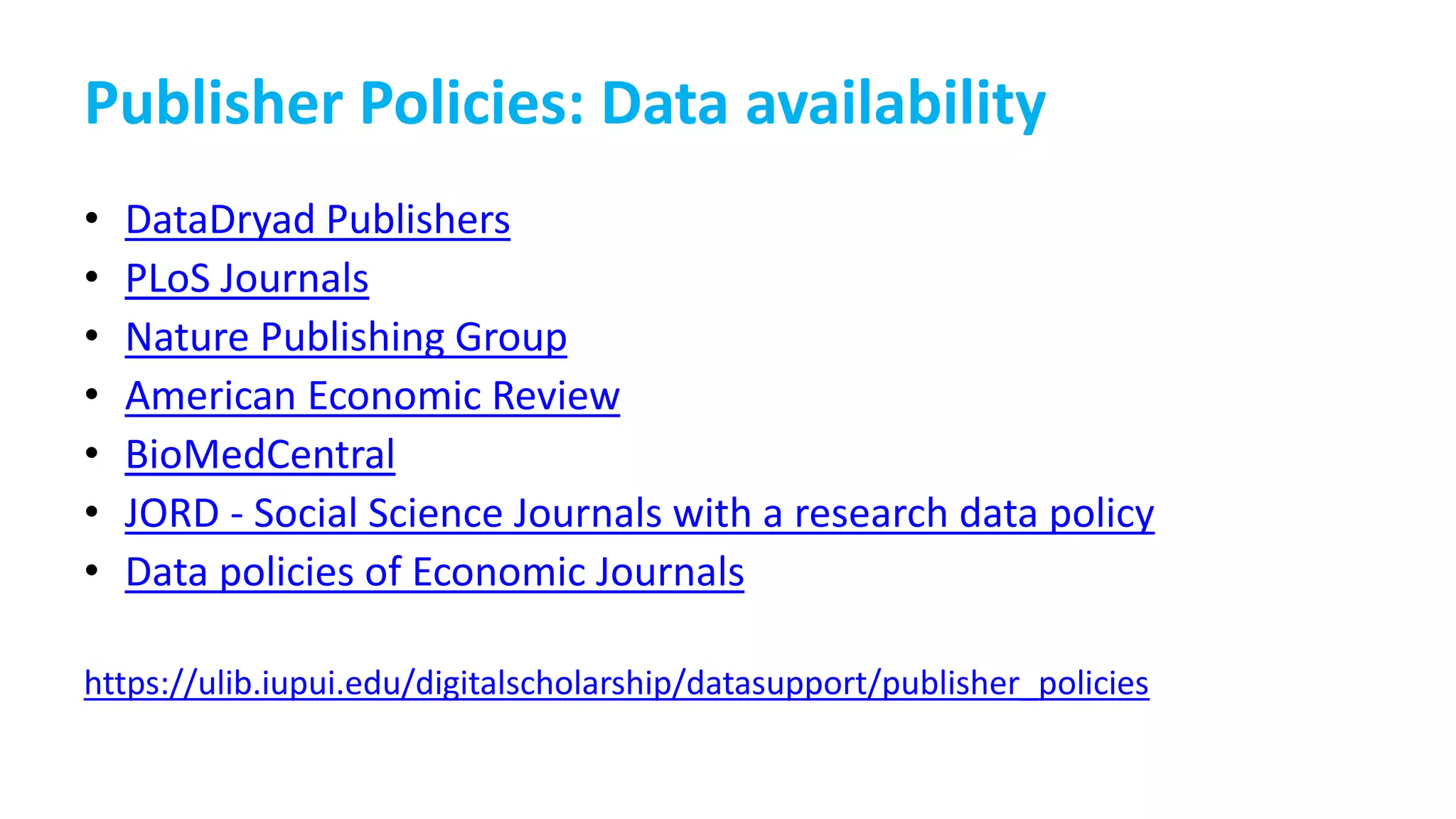 Publisher Policies: Data availability
• DataDryad Publishers
• PLoS Journals
• Nature Publishing Group
• American Economic Review
• BioMedCentral
• JORD - Social Science Journals with a research data policy
• Data policies of Economic Journals
https://ulib.iupui.edu/digitalscholarship/datasupport/publisher_policies
 