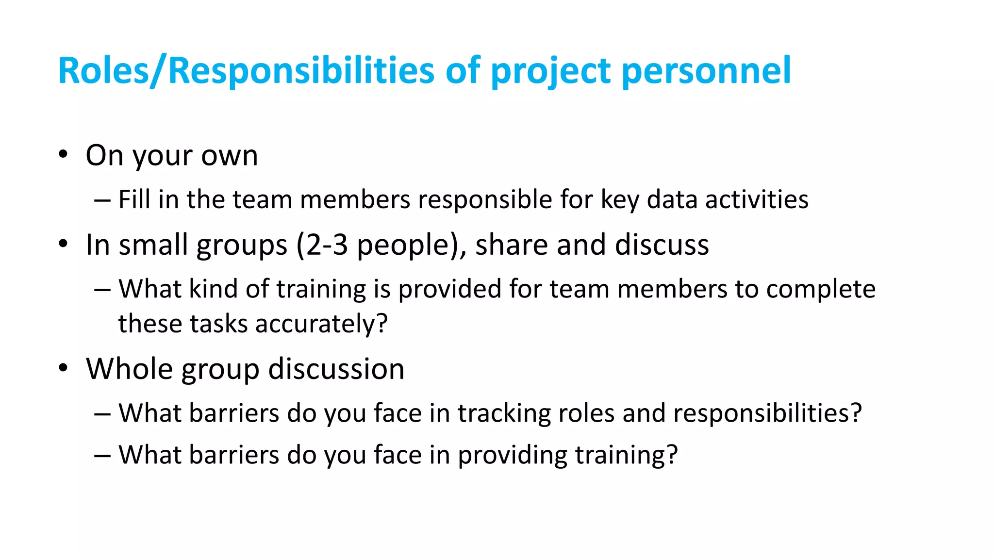 Roles/Responsibilities of project personnel
• On your own
– Fill in the team members responsible for key data activities
• In small groups (2-3 people), share and discuss
– What kind of training is provided for team members to complete
these tasks accurately?
• Whole group discussion
– What barriers do you face in tracking roles and responsibilities?
– What barriers do you face in providing training?
 