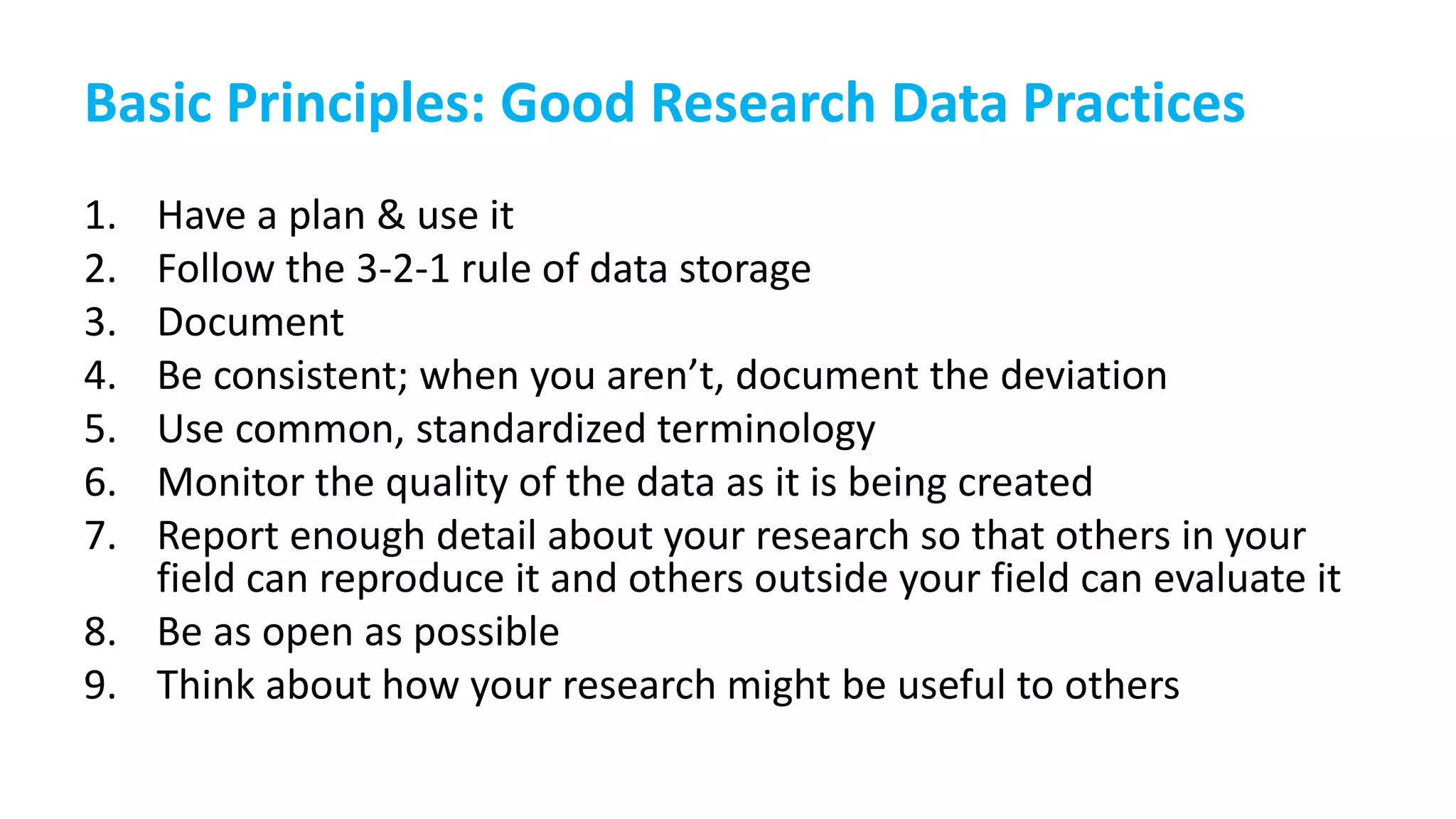 Basic Principles: Good Research Data Practices
1. Have a plan & use it
2. Follow the 3-2-1 rule of data storage
3. Document
4. Be consistent; when you aren’t, document the deviation
5. Use common, standardized terminology
6. Monitor the quality of the data as it is being created
7. Report enough detail about your research so that others in your
field can reproduce it and others outside your field can evaluate it
8. Be as open as possible
9. Think about how your research might be useful to others
 