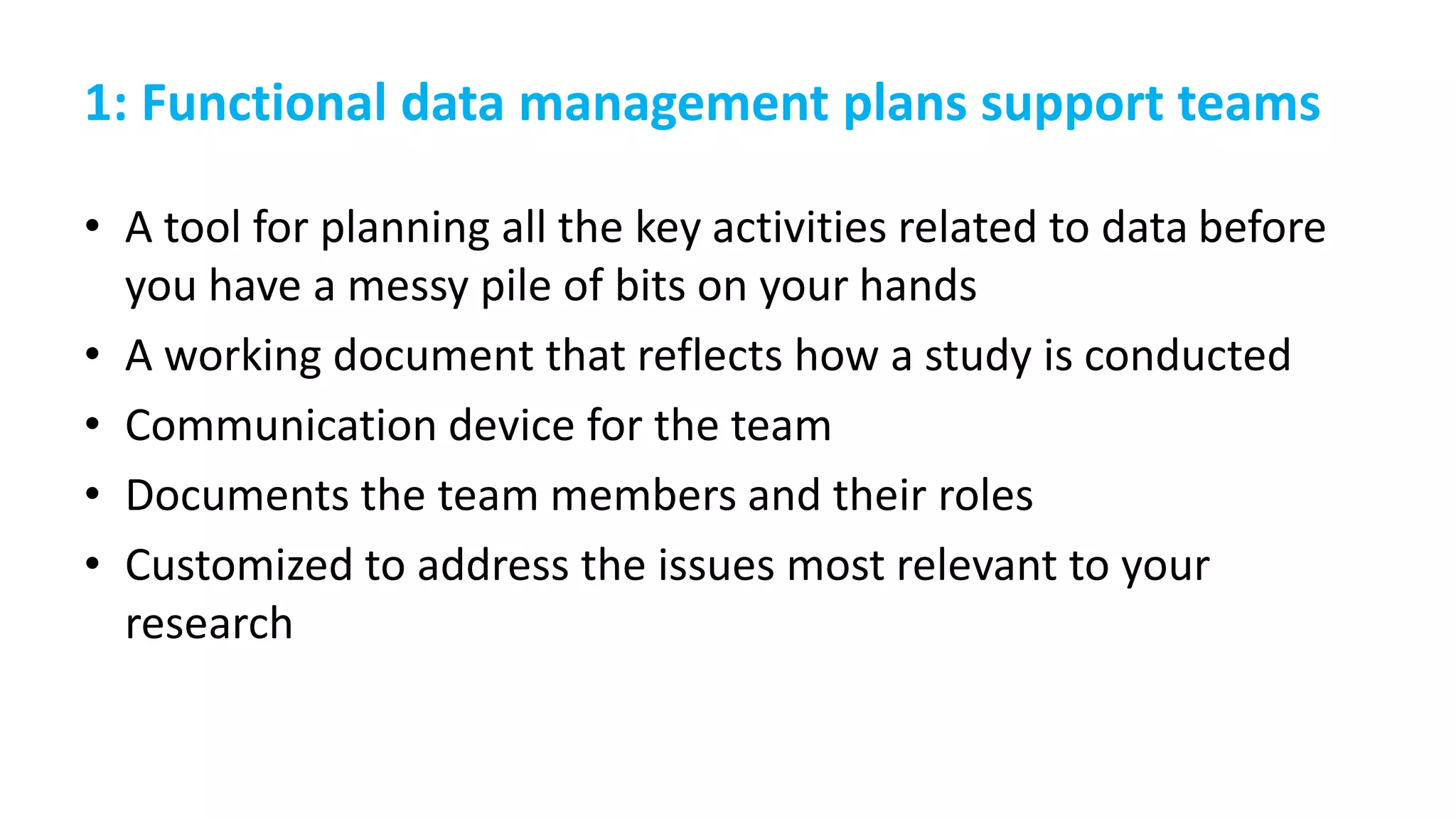 1: Functional data management plans support teams
• A tool for planning all the key activities related to data before
you have a messy pile of bits on your hands
• A working document that reflects how a study is conducted
• Communication device for the team
• Documents the team members and their roles
• Customized to address the issues most relevant to your
research
 