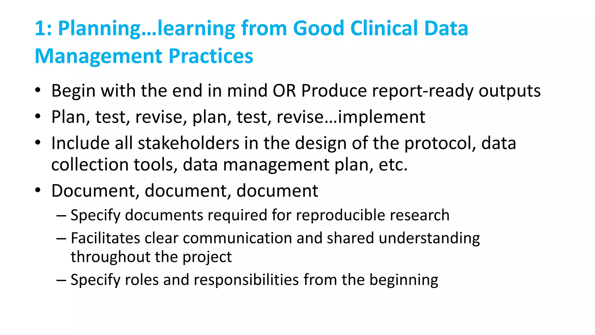 1: Planning…learning from Good Clinical Data
Management Practices
• Begin with the end in mind OR Produce report-ready outputs
• Plan, test, revise, plan, test, revise…implement
• Include all stakeholders in the design of the protocol, data
collection tools, data management plan, etc.
• Document, document, document
– Specify documents required for reproducible research
– Facilitates clear communication and shared understanding
throughout the project
– Specify roles and responsibilities from the beginning
 