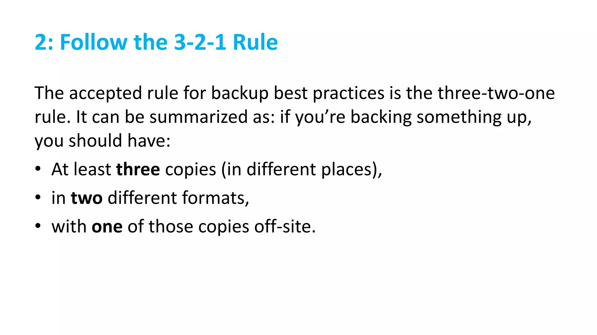 2: Follow the 3-2-1 Rule
The accepted rule for backup best practices is the three-two-one
rule. It can be summarized as: if you’re backing something up,
you should have:
• At least three copies (in different places),
• in two different formats,
• with one of those copies off-site.
 