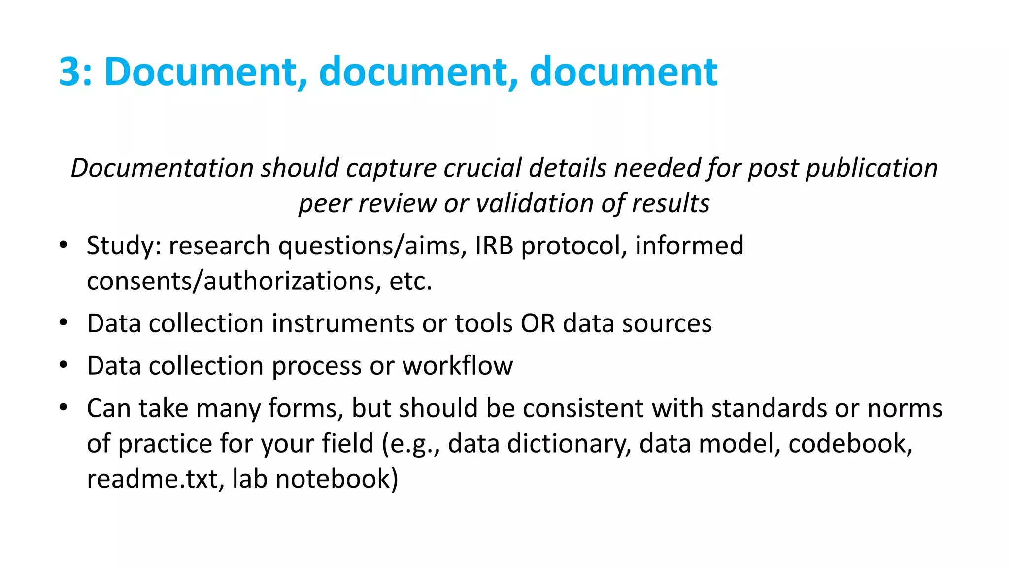 3: Document, document, document
Documentation should capture crucial details needed for post publication
peer review or validation of results
• Study: research questions/aims, IRB protocol, informed
consents/authorizations, etc.
• Data collection instruments or tools OR data sources
• Data collection process or workflow
• Can take many forms, but should be consistent with standards or norms
of practice for your field (e.g., data dictionary, data model, codebook,
readme.txt, lab notebook)
 