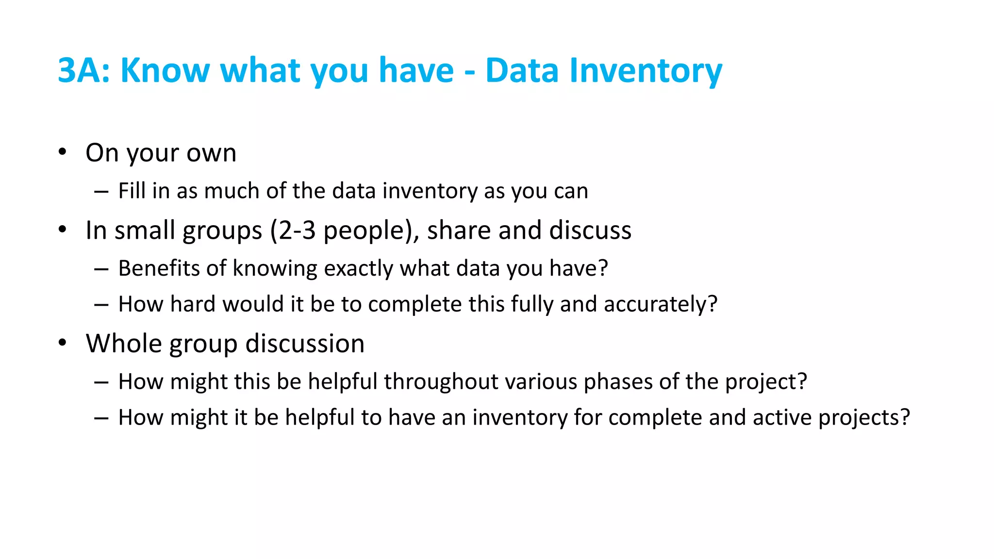 3A: Know what you have - Data Inventory
• On your own
– Fill in as much of the data inventory as you can
• In small groups (2-3 people), share and discuss
– Benefits of knowing exactly what data you have?
– How hard would it be to complete this fully and accurately?
• Whole group discussion
– How might this be helpful throughout various phases of the project?
– How might it be helpful to have an inventory for complete and active projects?
 