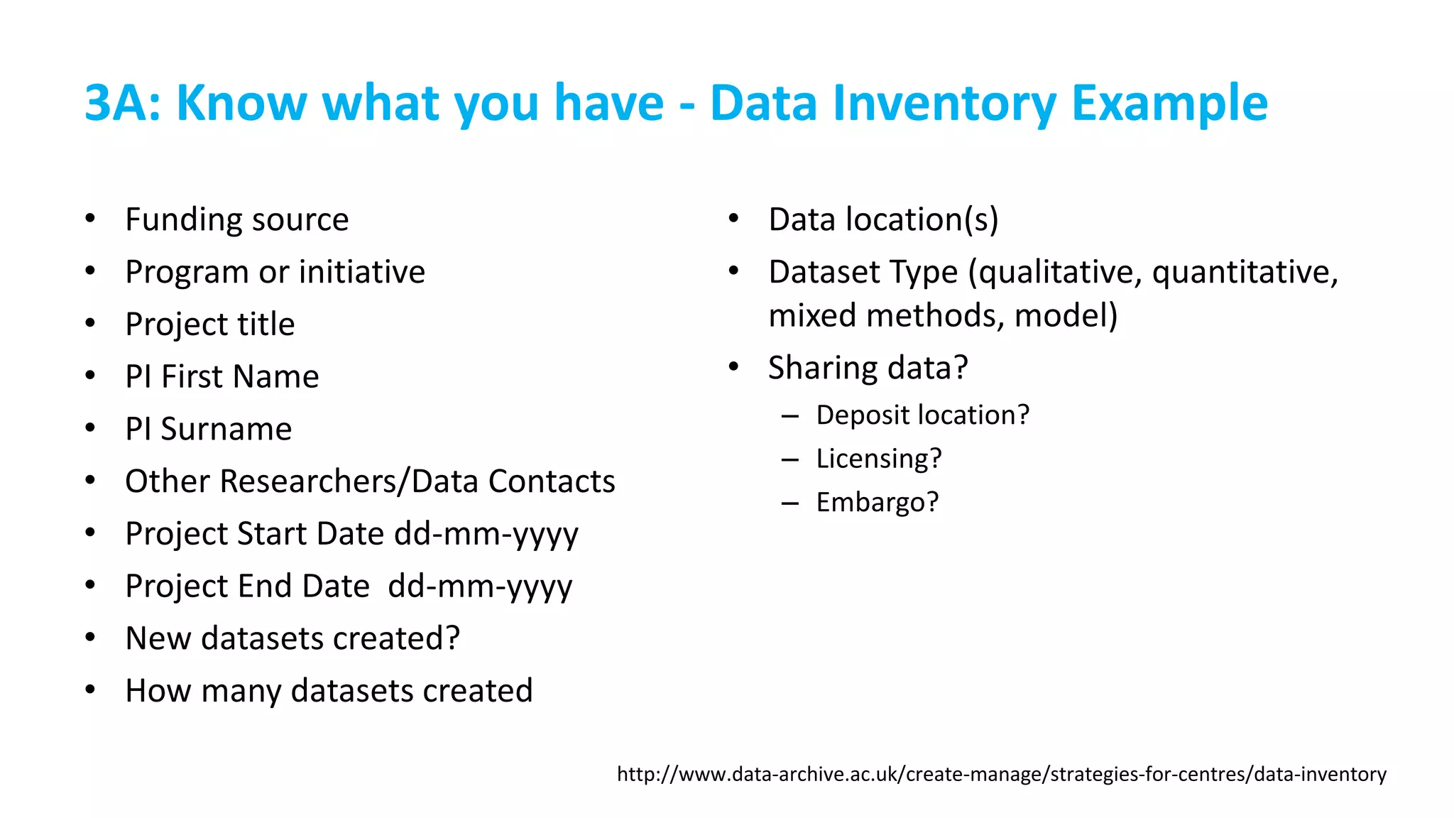 3A: Know what you have - Data Inventory Example
• Funding source
• Program or initiative
• Project title
• PI First Name
• PI Surname
• Other Researchers/Data Contacts
• Project Start Date dd-mm-yyyy
• Project End Date dd-mm-yyyy
• New datasets created?
• How many datasets created
• Data location(s)
• Dataset Type (qualitative, quantitative,
mixed methods, model)
• Sharing data?
– Deposit location?
– Licensing?
– Embargo?
http://www.data-archive.ac.uk/create-manage/strategies-for-centres/data-inventory
 