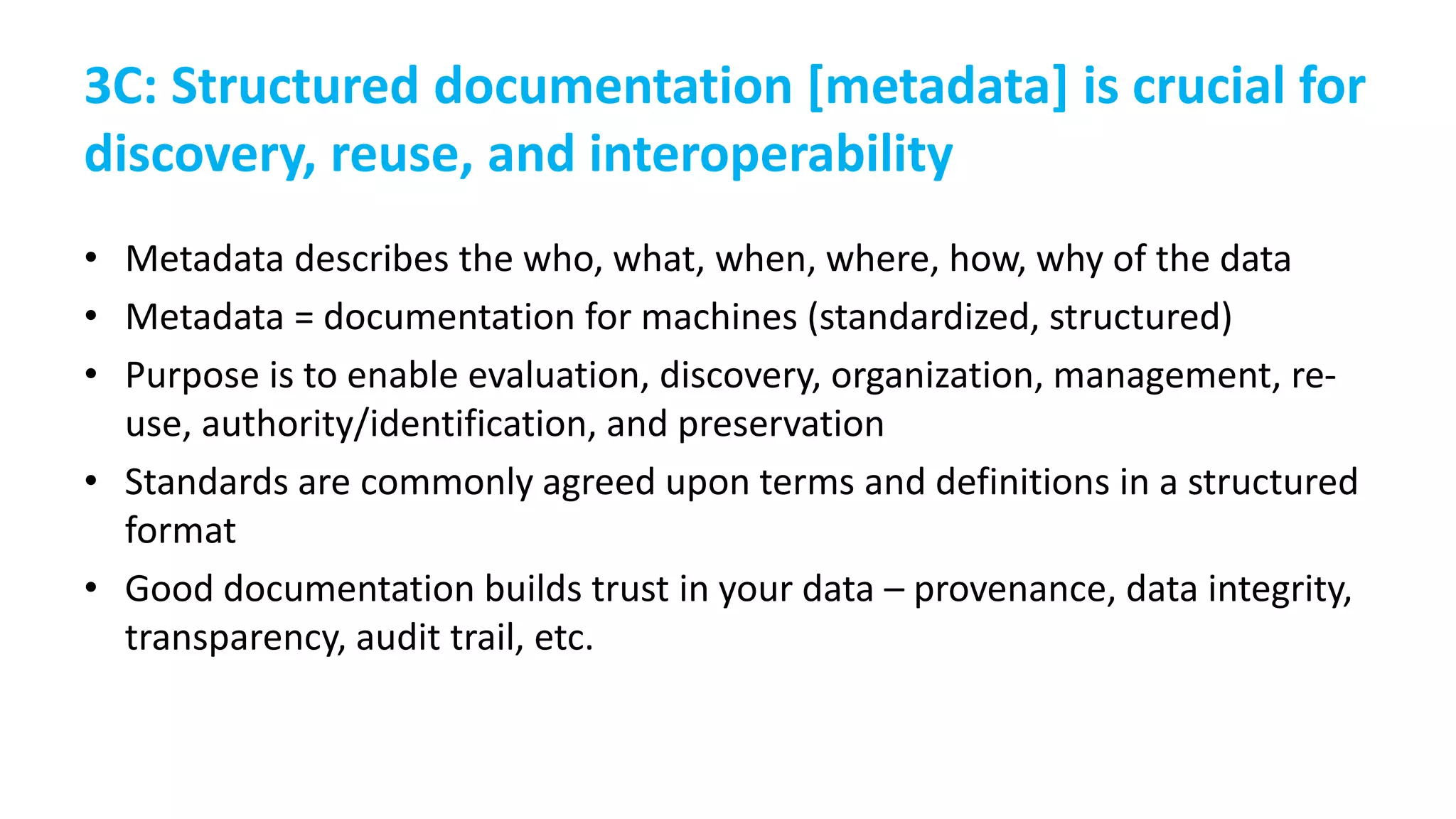 3C: Structured documentation [metadata] is crucial for
discovery, reuse, and interoperability
• Metadata describes the who, what, when, where, how, why of the data
• Metadata = documentation for machines (standardized, structured)
• Purpose is to enable evaluation, discovery, organization, management, re-
use, authority/identification, and preservation
• Standards are commonly agreed upon terms and definitions in a structured
format
• Good documentation builds trust in your data – provenance, data integrity,
transparency, audit trail, etc.
 