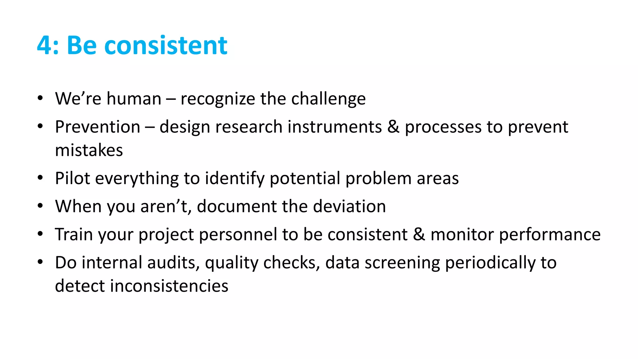 4: Be consistent
• We’re human – recognize the challenge
• Prevention – design research instruments & processes to prevent
mistakes
• Pilot everything to identify potential problem areas
• When you aren’t, document the deviation
• Train your project personnel to be consistent & monitor performance
• Do internal audits, quality checks, data screening periodically to
detect inconsistencies
 