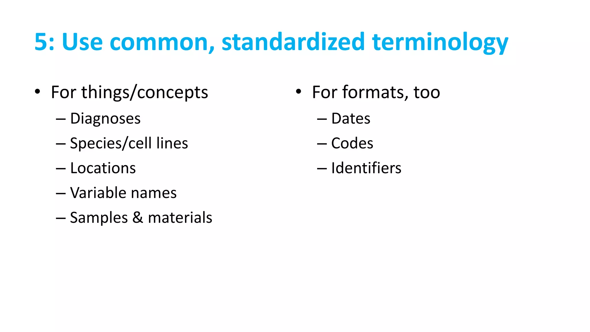 5: Use common, standardized terminology
• For things/concepts
– Diagnoses
– Species/cell lines
– Locations
– Variable names
– Samples & materials
• For formats, too
– Dates
– Codes
– Identifiers
 