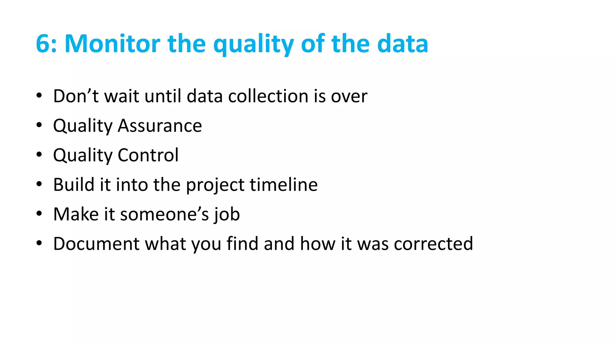 6: Monitor the quality of the data
• Don’t wait until data collection is over
• Quality Assurance
• Quality Control
• Build it into the project timeline
• Make it someone’s job
• Document what you find and how it was corrected
 