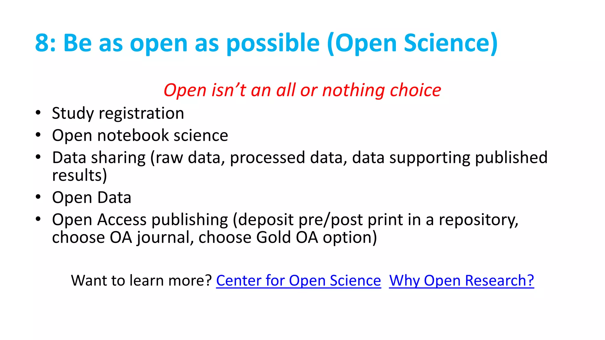 8: Be as open as possible (Open Science)
Open isn’t an all or nothing choice
• Study registration
• Open notebook science
• Data sharing (raw data, processed data, data supporting published
results)
• Open Data
• Open Access publishing (deposit pre/post print in a repository,
choose OA journal, choose Gold OA option)
Want to learn more? Center for Open Science Why Open Research?
 