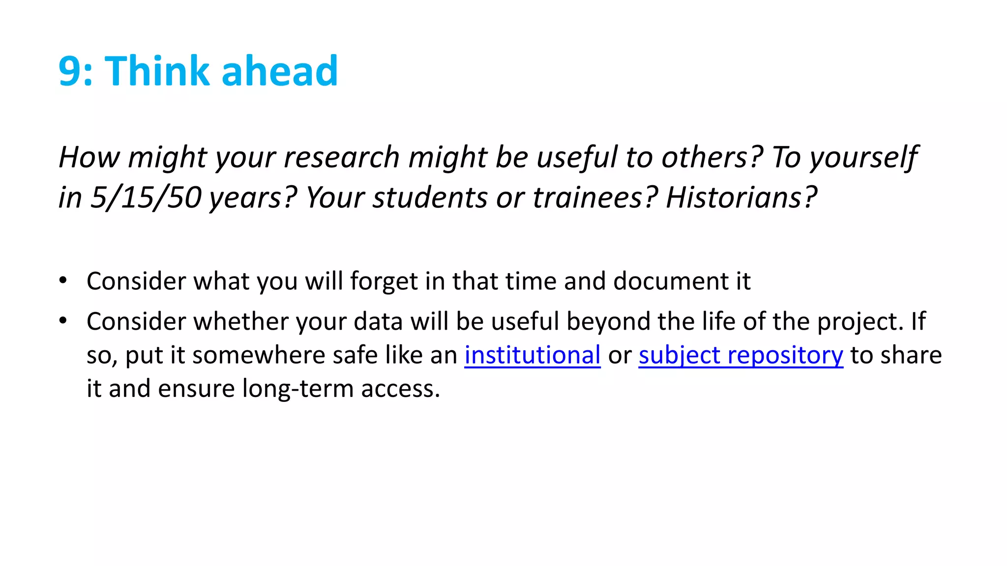 9: Think ahead
How might your research might be useful to others? To yourself
in 5/15/50 years? Your students or trainees? Historians?
• Consider what you will forget in that time and document it
• Consider whether your data will be useful beyond the life of the project. If
so, put it somewhere safe like an institutional or subject repository to share
it and ensure long-term access.
 