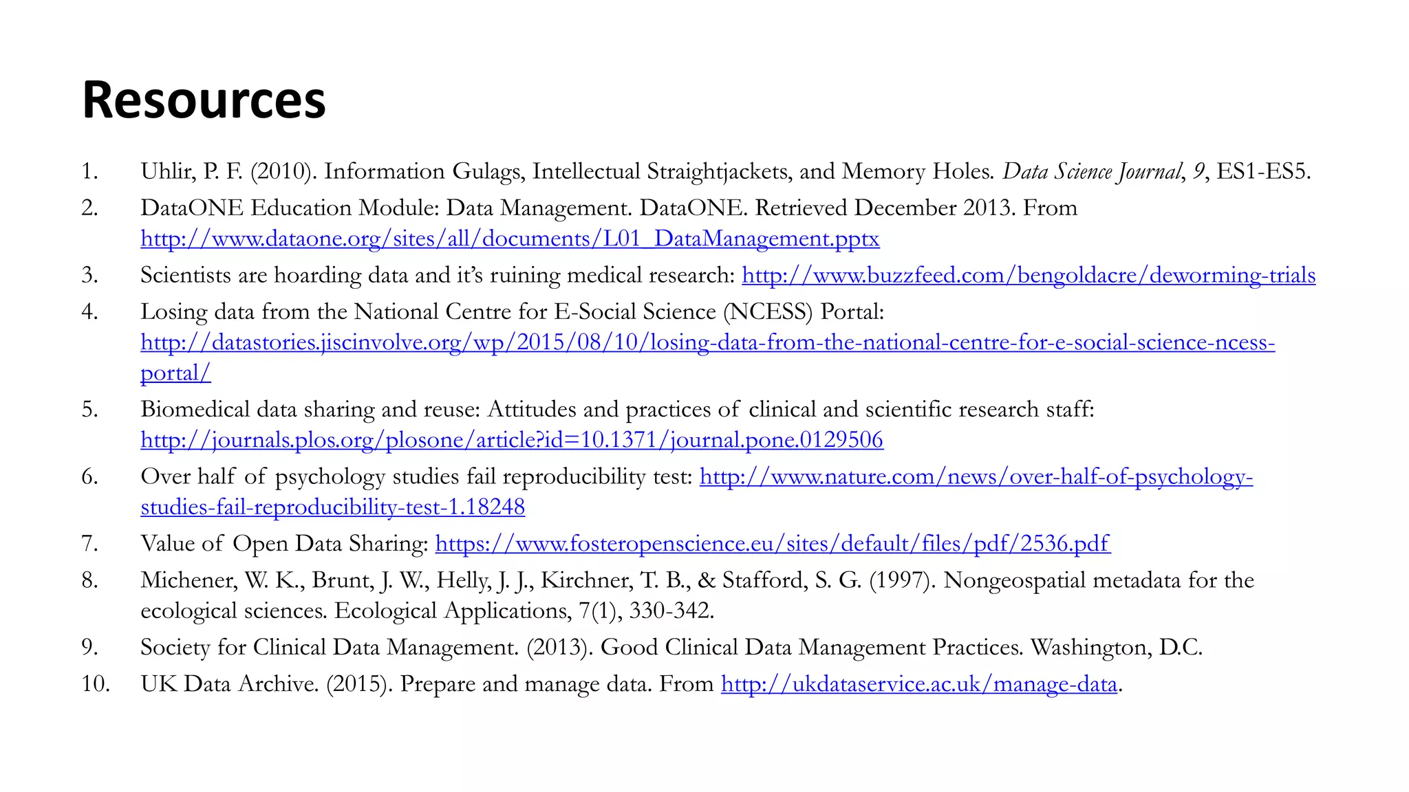 Resources
1. Uhlir, P. F. (2010). Information Gulags, Intellectual Straightjackets, and Memory Holes. Data Science Journal, 9, ES1-ES5.
2. DataONE Education Module: Data Management. DataONE. Retrieved December 2013. From
http://www.dataone.org/sites/all/documents/L01_DataManagement.pptx
3. Scientists are hoarding data and it’s ruining medical research: http://www.buzzfeed.com/bengoldacre/deworming-trials
4. Losing data from the National Centre for E-Social Science (NCESS) Portal:
http://datastories.jiscinvolve.org/wp/2015/08/10/losing-data-from-the-national-centre-for-e-social-science-ncess-
portal/
5. Biomedical data sharing and reuse: Attitudes and practices of clinical and scientific research staff:
http://journals.plos.org/plosone/article?id=10.1371/journal.pone.0129506
6. Over half of psychology studies fail reproducibility test: http://www.nature.com/news/over-half-of-psychology-
studies-fail-reproducibility-test-1.18248
7. Value of Open Data Sharing: https://www.fosteropenscience.eu/sites/default/files/pdf/2536.pdf
8. Michener, W. K., Brunt, J. W., Helly, J. J., Kirchner, T. B., & Stafford, S. G. (1997). Nongeospatial metadata for the
ecological sciences. Ecological Applications, 7(1), 330-342.
9. Society for Clinical Data Management. (2013). Good Clinical Data Management Practices. Washington, D.C.
10. UK Data Archive. (2015). Prepare and manage data. From http://ukdataservice.ac.uk/manage-data.
 