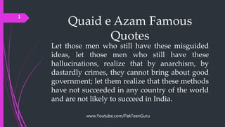 Quaid e Azam Famous
Quotes
Let those men who still have these misguided
ideas, let those men who still have these
hallucinations, realize that by anarchism, by
dastardly crimes, they cannot bring about good
government; let them realize that these methods
have not succeeded in any country of the world
and are not likely to succeed in India.
1
www.Youtube.com/PakTeenGuru
 