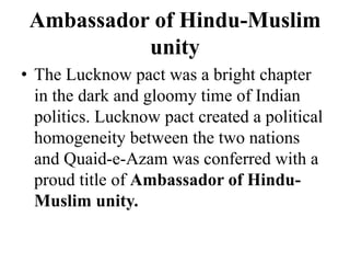 Ambassador of Hindu-Muslim
unity
• The Lucknow pact was a bright chapter
in the dark and gloomy time of Indian
politics. Lucknow pact created a political
homogeneity between the two nations
and Quaid-e-Azam was conferred with a
proud title of Ambassador of Hindu-
Muslim unity.
 