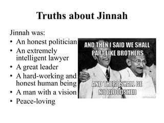 Truths about Jinnah
Jinnah was:
• An honest politician
• An extremely
intelligent lawyer
• A great leader
• A hard-working and
honest human being
• A man with a vision
• Peace-loving
 