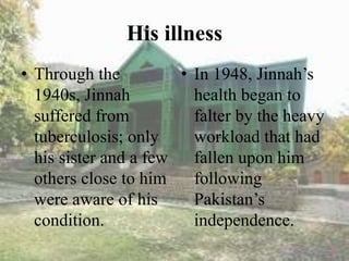 His illness
• Through the
1940s, Jinnah
suffered from
tuberculosis; only
his sister and a few
others close to him
were aware of his
condition.
• In 1948, Jinnah’s
health began to
falter by the heavy
workload that had
fallen upon him
following
Pakistan’s
independence.
 