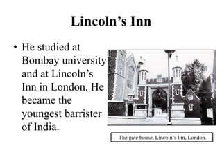 Lincoln’s Inn
• He studied at
Bombay university
and at Lincoln’s
Inn in London. He
became the
youngest barrister
of India.
The gate house, Lincoln’s Inn, London.
 