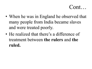 Cont…
• When he was in England he observed that
many people from India became slaves
and were treated poorly.
• He realized that there’s a difference of
treatment between the rulers and the
ruled.
 
