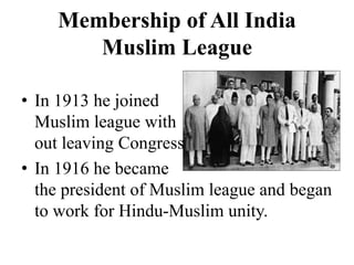 Membership of All India
Muslim League
• In 1913 he joined
Muslim league with
out leaving Congress.
• In 1916 he became
the president of Muslim league and began
to work for Hindu-Muslim unity.
 