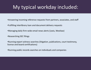 My typical workday included:

•Answering incoming reference requests from partners, associates, and staff

•Fulfilling interlibrary loan and document delivery requests

•Managing daily firm-wide email news alerts (Lexis, Westlaw)

•Researching SEC filings

•Running expert witness searches (litigation, publications, court testimony,
license and board certifications)

•Running public records searches on individuals and companies
 