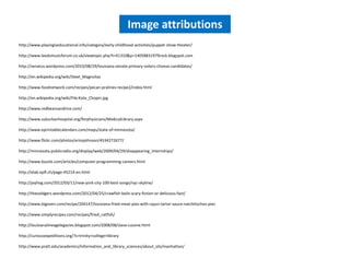 Image attributions
http://www.playingiseducational.info/category/early-childhood-activities/puppet-show-theater/

http://www.leedsmusicforum.co.uk/viewtopic.php?t=41310&p=14058831979rock.blogspot.com

http://senatus.wordpress.com/2010/08/29/louisiana-senate-primary-voters-choose-candidates/

http://en.wikipedia.org/wiki/Steel_Magnolias

http://www.foodnetwork.com/recipes/pecan-pralines-recipe2/index.html

http://en.wikipedia.org/wiki/File:Kate_Chopin.jpg

http://www.redbeansandrice.com/

http://www.suburbanhospital.org/forphysicians/MedicalLibrary.aspx

http://www.eprintablecalendars.com/maps/state-of-minnesota/

http://www.flickr.com/photos/ericejohnson/4534272677/

http://minnesota.publicradio.org/display/web/2009/04/29/disappearing_internships/

http://www.buzzle.com/articles/computer-programming-careers.html

http://elab.epfl.ch/page-45214-en.html

http://joyhog.com/2012/03/11/new-york-city-100-best-songs/nyc-skyline/

http://thesoldgers.wordpress.com/2012/04/25/crawfish-boils-scary-fiction-or-delicious-fact/

http://www.bigoven.com/recipe/204147/louisiana-fried-meat-pies-with-cajun-tartar-sauce-natchitoches-pies

http://www.simplyrecipes.com/recipes/fried_catfish/

http://louisianalineagelegacies.blogspot.com/2008/08/slave-cuisine.html

http://curiousexpeditions.org/?s=trinity+college+library

http://www.pratt.edu/academics/information_and_library_sciences/about_sils/manhattan/
 