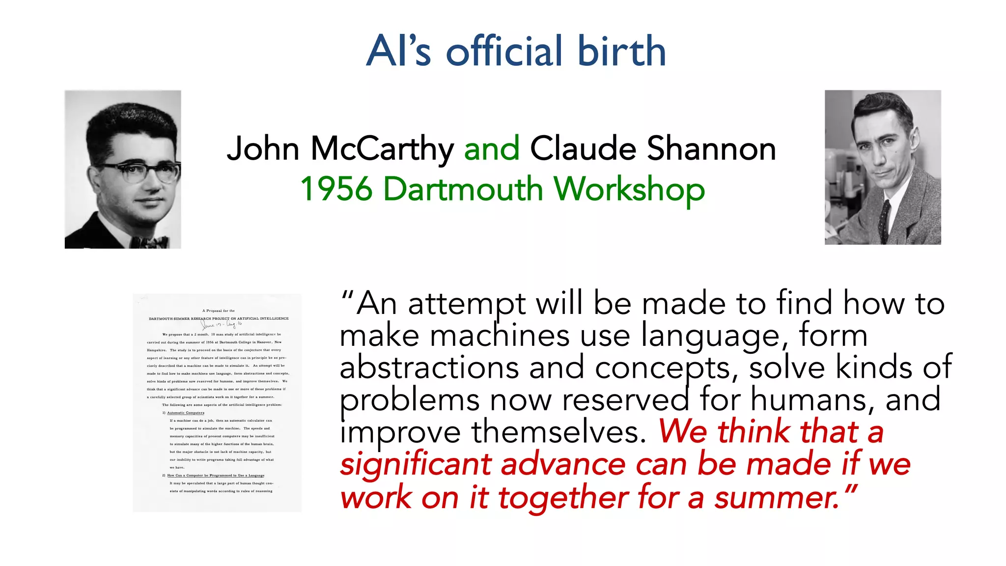 “An attempt will be made to find how to
make machines use language, form
abstractions and concepts, solve kinds of
problems now reserved for humans, and
improve themselves. We think that a
significant advance can be made if we
work on it together for a summer.”
John McCarthy and Claude Shannon
1956 Dartmouth Workshop
AI’s official birth
 