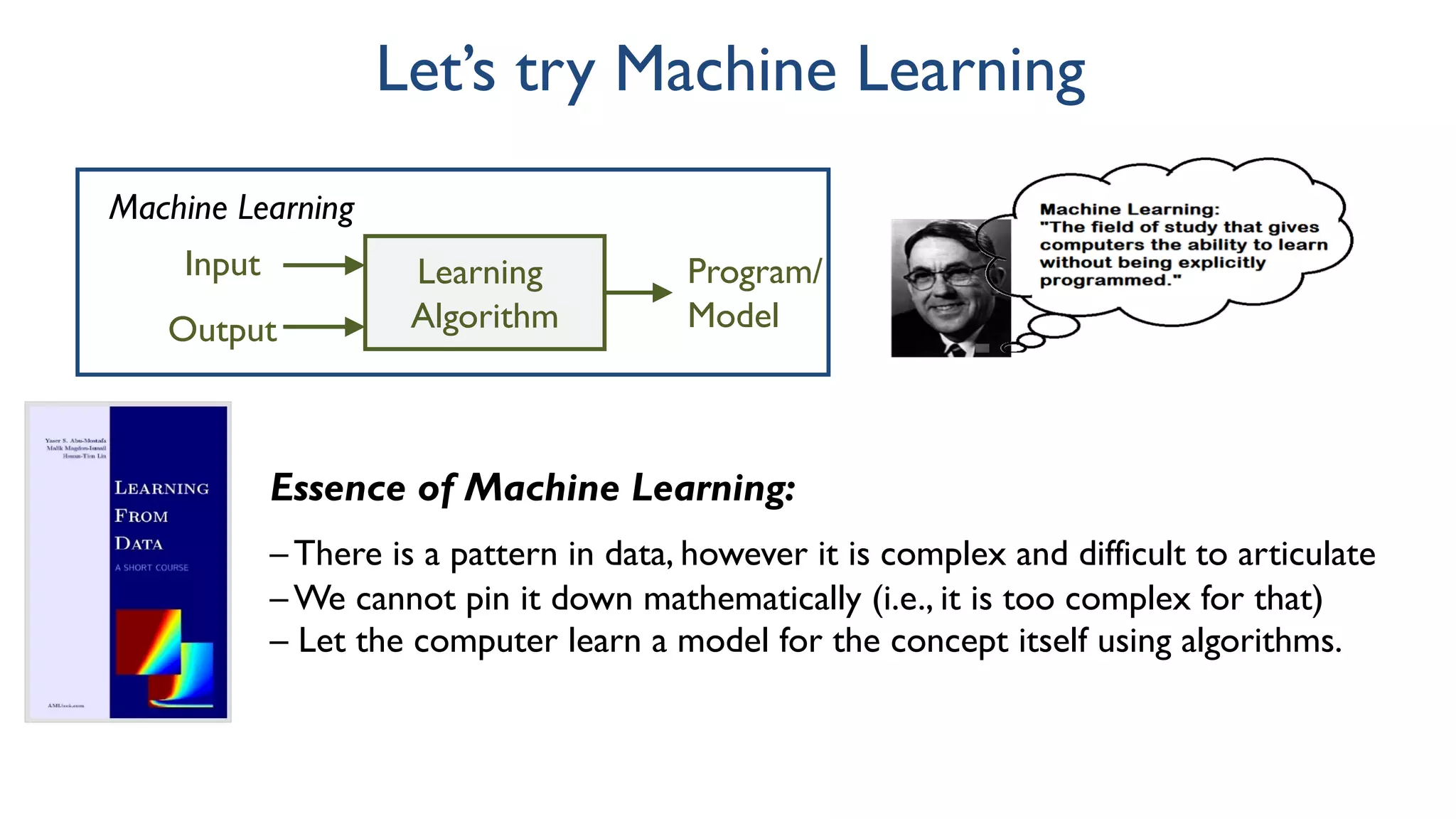 Let’s try Machine Learning
Learning
Algorithm
Output
Input Program/
Model
Machine Learning
Essence of Machine Learning:
– There is a pattern in data, however it is complex and difficult to articulate
– We cannot pin it down mathematically (i.e., it is too complex for that)
– Let the computer learn a model for the concept itself using algorithms.
 