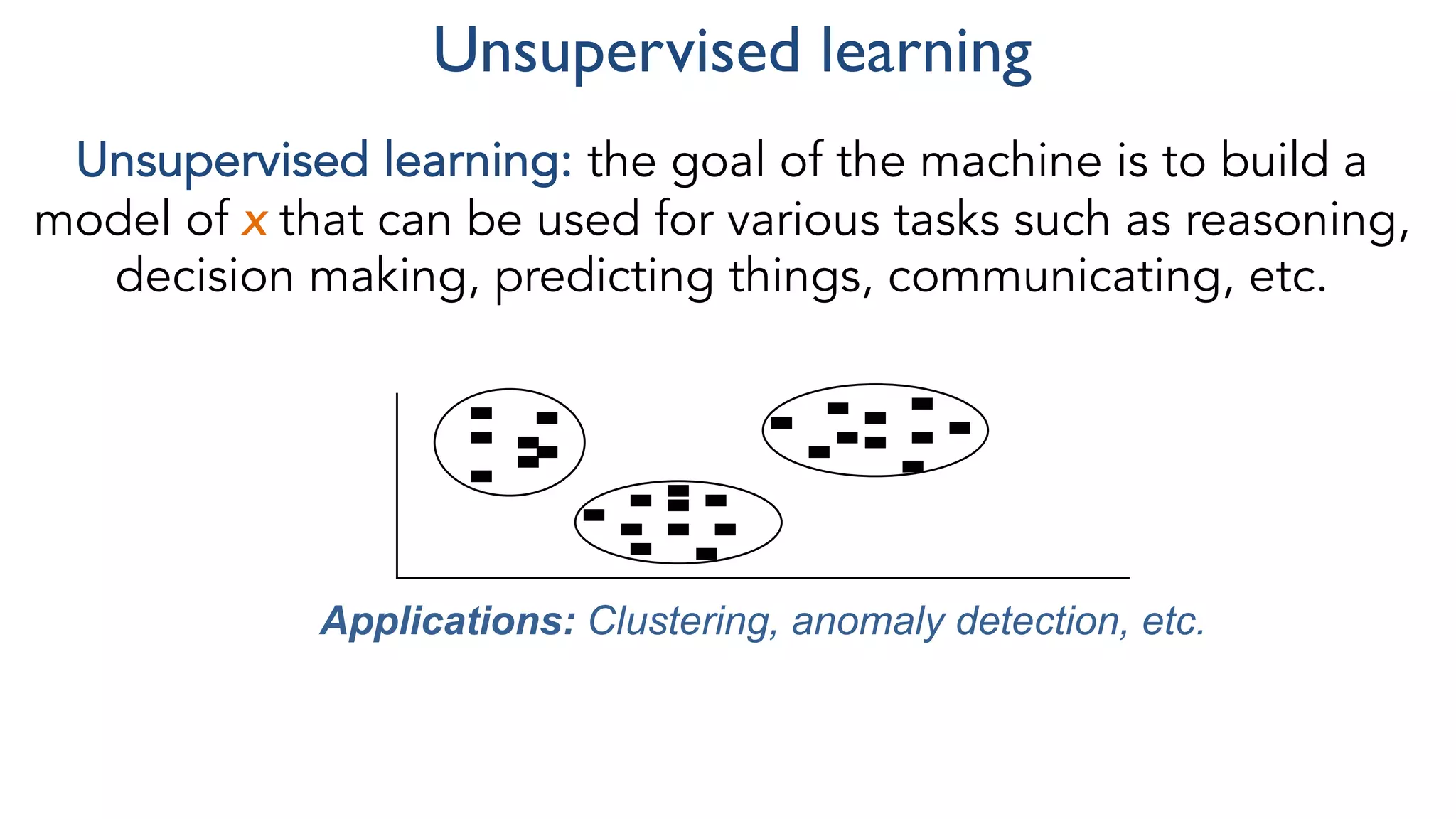 Unsupervised learning
Unsupervised learning: the goal of the machine is to build a
model of x that can be used for various tasks such as reasoning,
decision making, predicting things, communicating, etc.
Applications: Clustering, anomaly detection, etc.
 