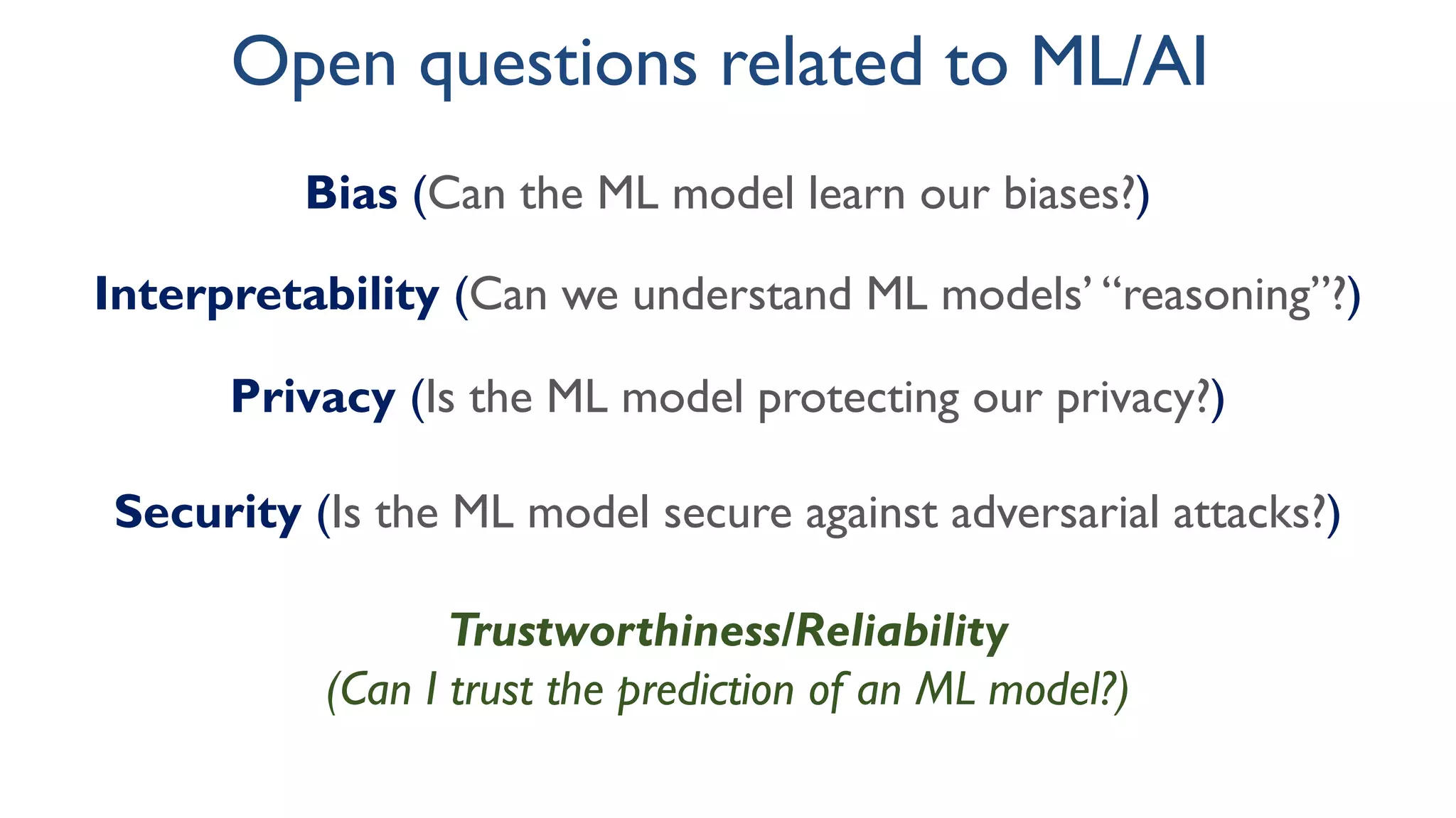 Bias (Can the ML model learn our biases?)
Interpretability (Can we understand ML models’ “reasoning”?)
Privacy (Is the ML model protecting our privacy?)
Security (Is the ML model secure against adversarial attacks?)
Open questions related to ML/AI
Trustworthiness/Reliability
(Can I trust the prediction of an ML model?)
 