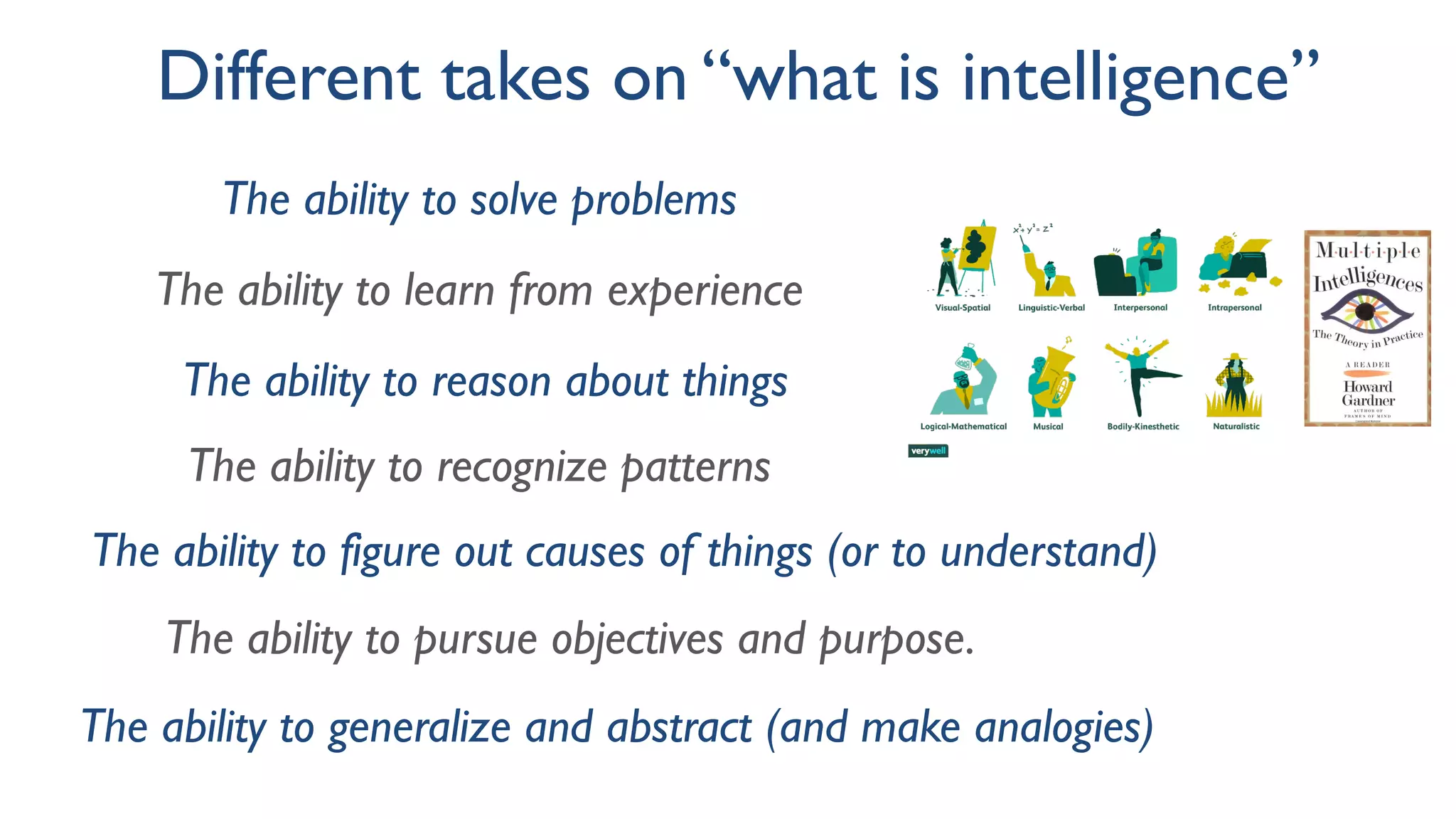 Different takes on “what is intelligence”
The ability to solve problems
The ability to learn from experience
The ability to reason about things
The ability to recognize patterns
The ability to figure out causes of things (or to understand)
The ability to pursue objectives and purpose.
The ability to generalize and abstract (and make analogies)
 