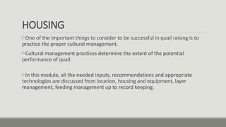 HOUSING
One of the important things to consider to be successful in quail raising is to
practice the proper cultural management.
Cultural management practices determine the extent of the potential
performance of quail.
In this module, all the needed inputs, recommendations and appropriate
technologies are discussed from location, housing and equipment, layer
management, feeding management up to record keeping.
 