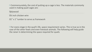 Commensurately, the cost of putting up a cage is less. The materials commonly
used in making quail cages are:
plywood
¼ inch chicken wire
1” x 1” lumber to serve as framework
For every stage in the quail’s life, space requirement varies. This is true as in the
case of the other fowls and even livestock animals. The following will help guide
the raiser in determining the space required for quails
 