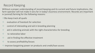 Record Keeping
Without a proper understanding of record keeping and its current and future implications, the
farm operator will not make it very far in today’s business environment. Records are important
in (animal) farming for the following reasons:
 to keep track all quails
 evaluation of livestock for selection
 control of inbreeding and aid in breeding planning
 aid in selecting animals with the right characteristics for breeding
 to rationalize labor
 aid in finding the effective treatment
 to assess profitability/losses
 improve bargaining power on products and credit/loan access
 