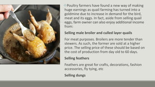 Poultry farmers have found a new way of making
huge earnings as quail farming has turned into a
goldmine due to increase in demand for the bird,
meat and its eggs. In fact, aside from selling quail
eggs, farm owner can also enjoy additional income
from:
Selling male broiler and culled layer quails
For meat purposes. Broilers are more tender than
stewers. As such, the former are sold at a higher
price. The selling price of these should be based on
the cost of production from day old to 60 days.
Selling feathers
Feathers are great for crafts, decorations, fashion
accessories, fly tying, etc
Selling dungs
 