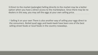 3.Direct to the market (palengke) Selling directly to the market may be a better
option when you have a direct access to the marketplace. Since there may be no
dealers in this way, you may sell the eggs at your own selling price.
Selling it on your own There is also another way of selling your eggs direct to
the consumers. Boiled quail eggs and kwek-kwek have been one of the best
selling street foods or local foods in the country nowadays.
 