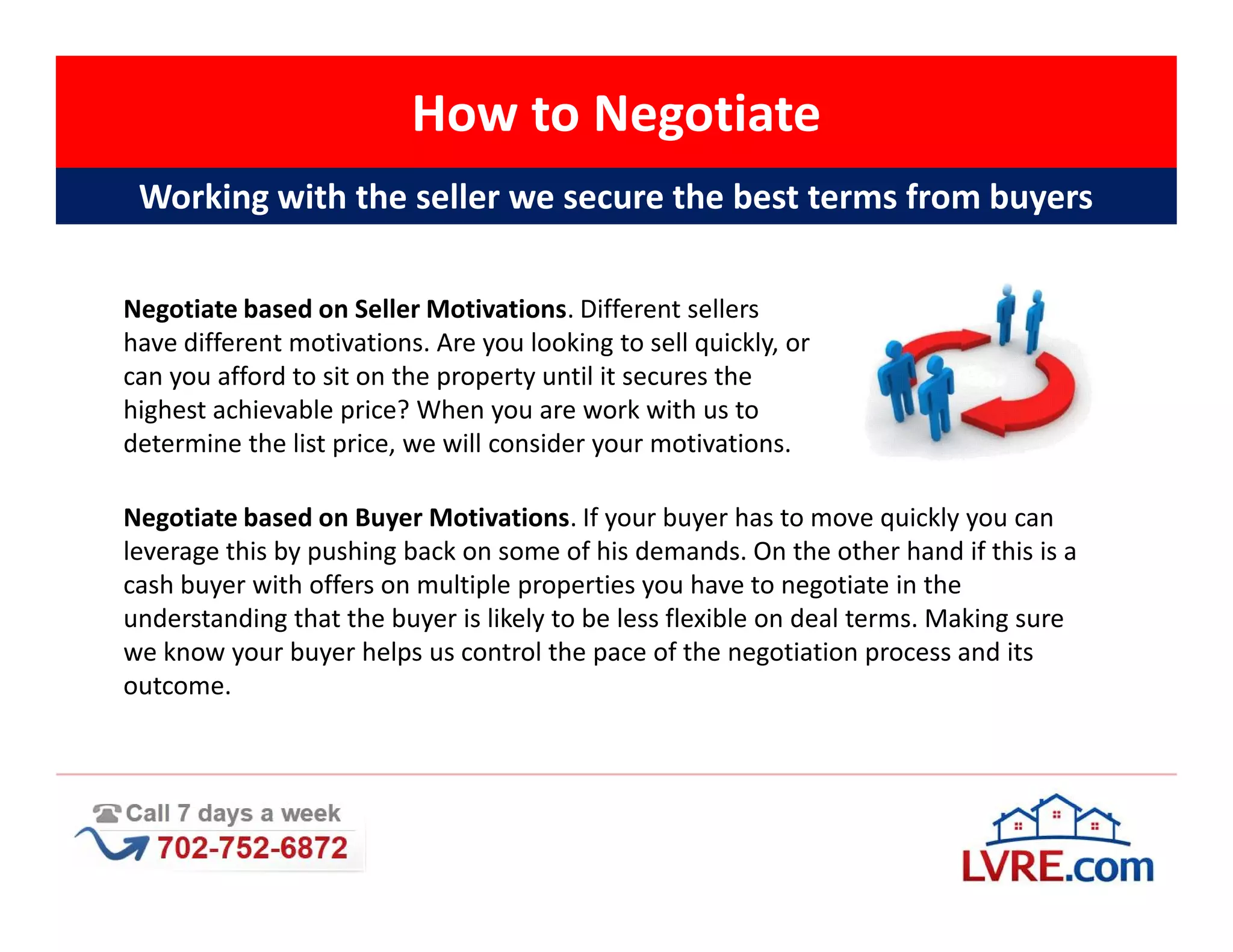 How to Negotiate
 Working with the seller we secure the best terms from buyers

Negotiate based on Seller Motivations. Different sellers
have different motivations. Are you looking to sell quickly, or
can you afford to sit on the property until it secures the
highest achievable price? When you are work with us to
determine the list price, we will consider your motivations.

Negotiate based on Buyer Motivations. If your buyer has to move quickly you can
leverage this by pushing back on some of his demands. On the other hand if this is a
cash buyer with offers on multiple properties you have to negotiate in the
understanding that the buyer is likely to be less flexible on deal terms. Making sure
we know your buyer helps us control the pace of the negotiation process and its
outcome.
 
