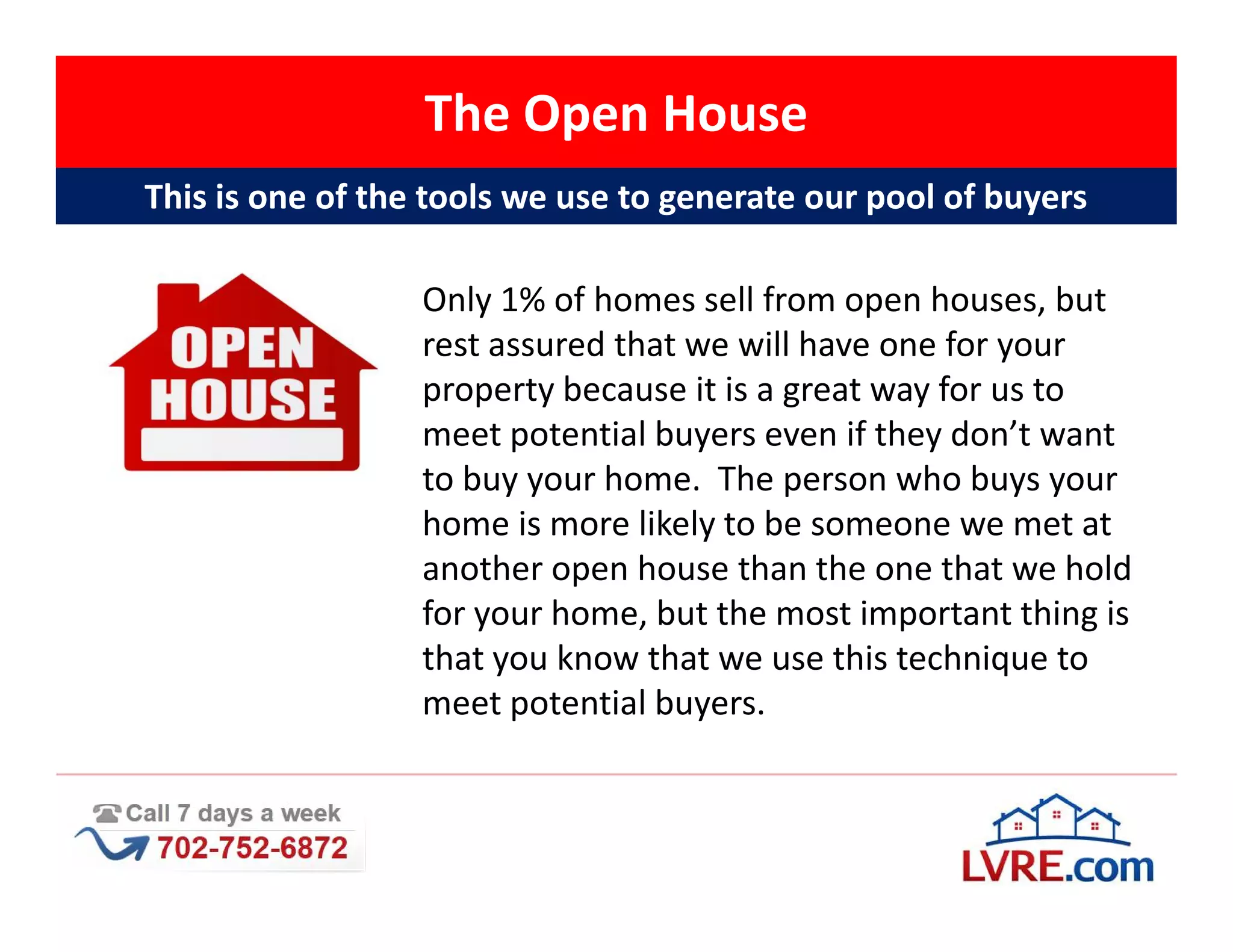 The Open House
This is one of the tools we use to generate our pool of buyers

                  Only 1% of homes sell from open houses, but
                  rest assured that we will have one for your
                  property because it is a great way for us to
                  meet potential buyers even if they don’t want
                  to buy your home. The person who buys your
                  home is more likely to be someone we met at
                  another open house than the one that we hold
                  for your home, but the most important thing is
                  that you know that we use this technique to
                  meet potential buyers.
 