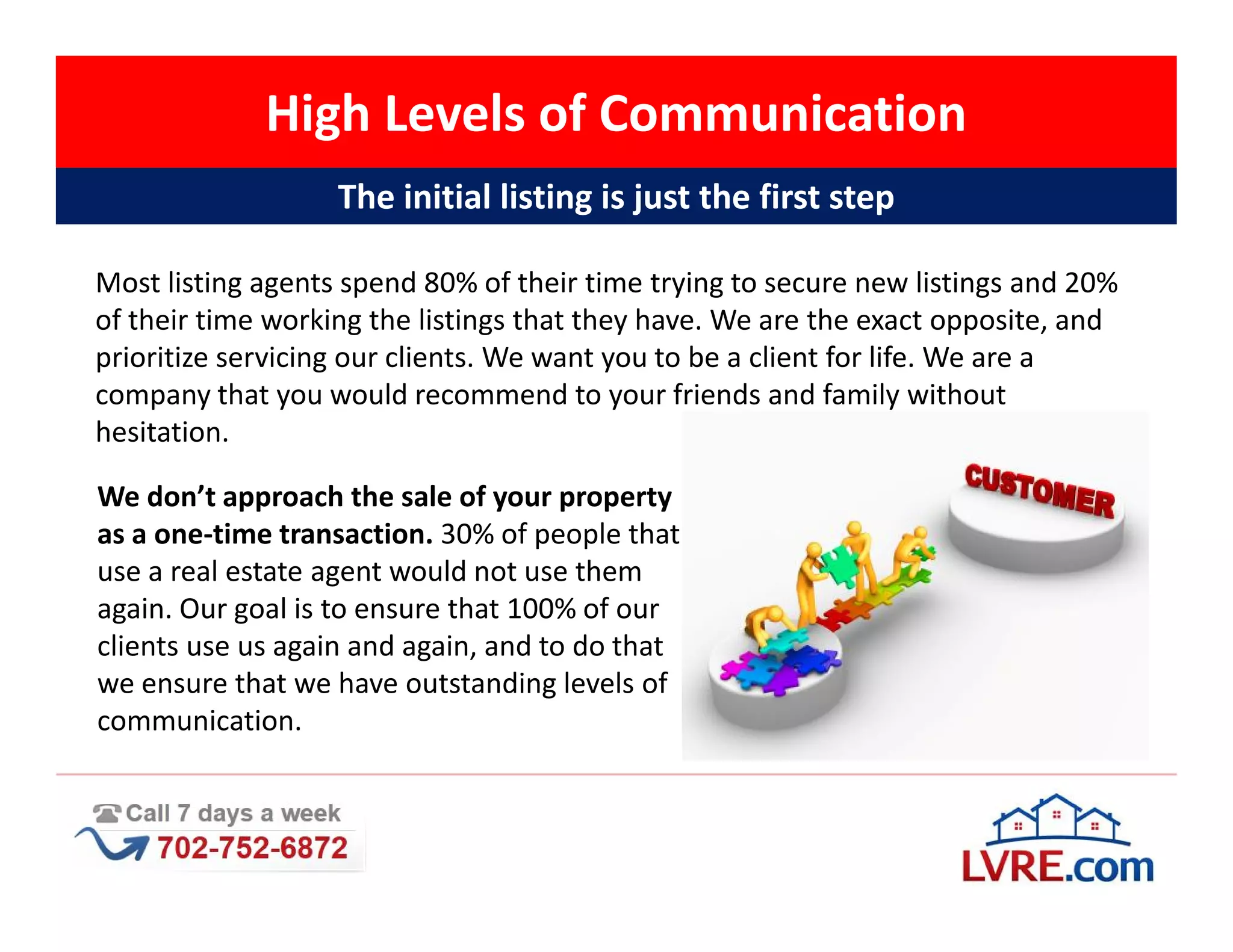 High Levels of Communication
                   The initial listing is just the first step

Most listing agents spend 80% of their time trying to secure new listings and 20%
of their time working the listings that they have. We are the exact opposite, and
prioritize servicing our clients. We want you to be a client for life. We are a
company that you would recommend to your friends and family without
hesitation.

We don’t approach the sale of your property
as a one-time transaction. 30% of people that
use a real estate agent would not use them
again. Our goal is to ensure that 100% of our
clients use us again and again, and to do that
we ensure that we have outstanding levels of
communication.
 